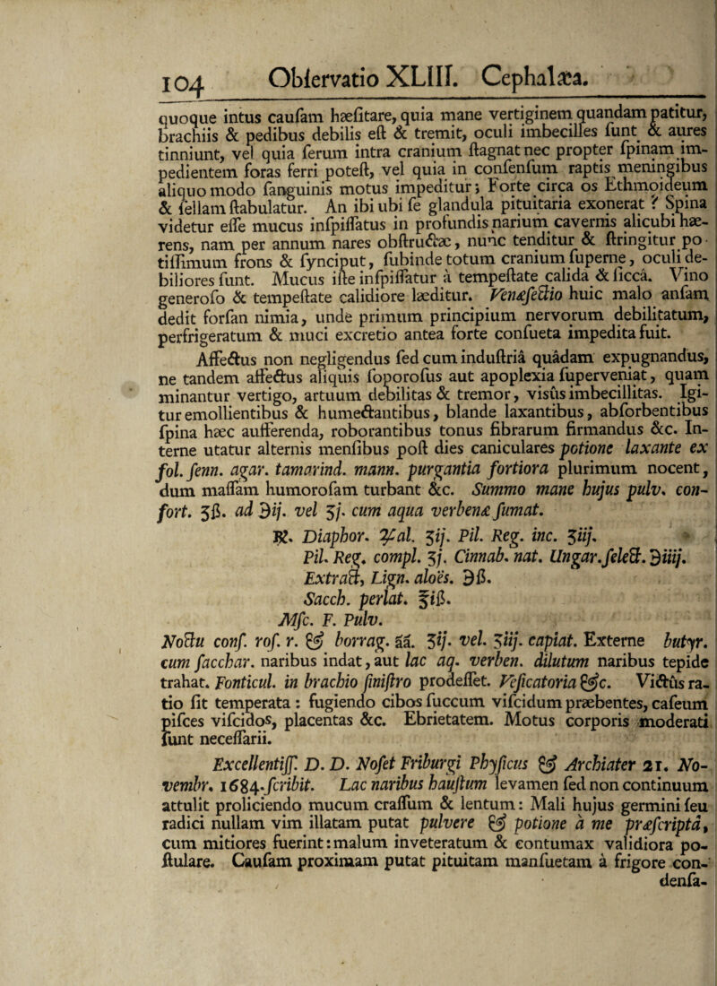 cuoque intus caufam hsefitare, quia mane vertiginem quandam patitur, lirachiis & pedibus debilis eft & tremit, oculi imbecilles funt. & aures tinniunt, vel quia ferum intra cranium ftagnatnec propter fpinam im¬ pedientem foras ferri poteft, vel quia in confenfum raptis memngibus aliquo modo fanguinis motus impedituri Forte circa os Ethmoideum & feliam ftabulatur. An ibi ubi fe glandula pituitaria exonerat ? Spina videtur elfe mucus infpiffatus in profundis narium cavernis alicubi hae¬ rens, nam per annum nares obftru&ae, nunc tenditur & ftrmgitur po tillimum frons & fynciput, fubinde totum cranium fuperne, oculi de¬ biliores funt. Mucus itte infpiffatur a tempeftate calida <& iicca. Vino generofo & tempeftate calidiore laeditur. Vtntfima huic malo anfam dedit forfan nimia, unde primum principium nervorum debilitatum, perfrigeratum & muci excretio antea forte confueta impedita fuit. Affe&us non negligendus fed cum induftria quadam expugnandus, ne tandem affeftus aliquis foporofus aut apoplexia fuperveniat, quam minantur vertigo, artuum debilitas & tremor, visus imbecillitas. Igi¬ tur emollientibus & hume&antibus, blande laxantibus, abforbentibus fpina haec aufterenda, roborantibus tonus fibrarum firmandus &c. In- i terne utatur alternis menfibus poft dies caniculares potione laxante ex ; fol. fenn. agar, tamarind. mann. purgantia fortiora plurimum nocent, dum maflam humorofam turbant &c. Summo mane hujus pulv. co«- fort. 5fi. ai dij. vel 5/. cum aqua verben£ fumat. R. Diaphor. tyal. $ij. Pii. Reg. inc. 5iij. \ Pii Reg. compl. 5/. Cinnab. nat. Ungar, felett. diiij. ' Extratt, Lign. aloes. 9fl. Sacch. perlat. f i&. Mfc. F. Pulv. NoBu conf. rof. r. & borrag. aa. 3*/. veL $iij. capiat. Externe butyr. cum facchar. naribus indat, aut lac aq. verben. dilutum naribus tepide trahat. Fonticul. in brachio finijlro prodeftet. Feficatoria &c. Vi&us ra¬ tio fit temperata : fugiendo cibos fuccum vifcidum praebentes, cafeum pifces vifcidos, placentas Scc. Ebrietatem. Motus corporis moderati funt neceftarii. Fxcellentiff. D. D. Nofet Friburgi Phy ficus & Archiater 21♦ No- vembr. \6%^fcribit. Lac naribus haujlum levamen fed non continuum attulit proliciendo mucum craffum & lentum: Mali hujus germinifeu radici nullam vim illatam putat pulvere & potione d me prdfcriptd, cum mitiores fuerint:malum inveteratum & contumax validiora po- ftulare. Caufam proximam putat pituitam manfuetam a frigore con- denfa-