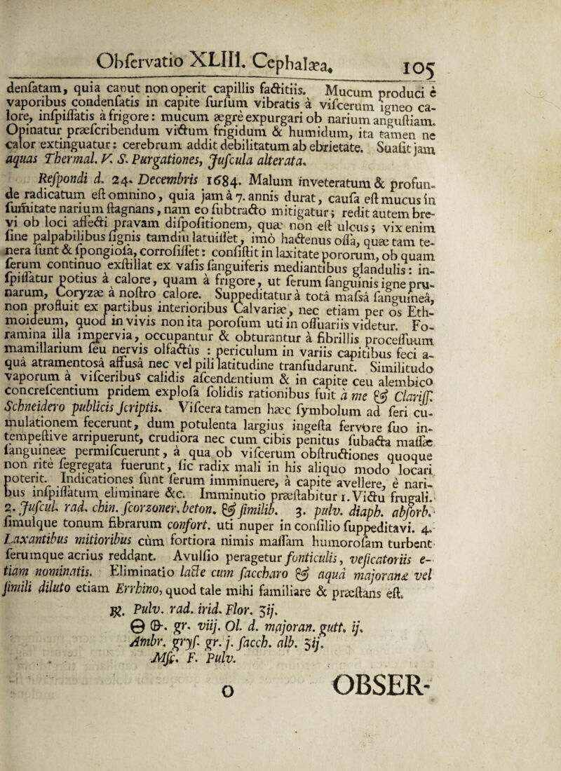 _ __IO5 denfatam, quia canut non operit capillis faftitiis. Mucum produci e vaporibus condenfatis in capite furfum vibratis a vifcerum igneo ca¬ lore, infpiflatis a frigore: mucum aegre expurgari ob narium anguftiam Opinatur praefcribendum viftum frigidum & humidum, ita tamen ne calor extinguatur: cerebrum addit debilitatum ab ebrietate. Suafitjam aquas Thermal. K S. Purgationes, Jufcula alterata. Refpondi d. 24- Decembris 1684. Malum inveteratum & profun¬ de radicatum eft omnino, quia jam a 7. annis durat, caufa eft mucus in fumitate narium ftagnans, nam eo fubtrafto mitigatur; redit autem bre¬ vi ob loci anecti pravam difpofitionem, qua non eft ulcus; vix enim line palpabilibus ijgnis tamdm latuiftet, imo hadenus ofl’a, qua tam te¬ nera lunt & lpongiola, corrofillet: confiftit in laxitate potorum, ob quam continuo exftiliat ex vafisfanguiferis mediantibus glandulis: in- lpiiiatur potius a calore, quam a frigore, ut ierum ianguinis igne pru¬ narum, Coryzae a noftro calore. Suppeditatura tota mafsa ianguinea, non profluit ex partibus interioribus Calvariae, nec etiam per os Eth- moideum, quod in vivis non ita porofum uti in ofluariis videtur Fo¬ ramina illa impervia, occupantur & obturantur a fibrillis proceffuum mamillarium ieu nervis olfactus : periculum 111 variis capitibus feci a— qua atramentosa affusa nec vel pili latitudine tranfudarunt. Similitudo vaporum a vifcenbus calidis afcendentium & in capite ceu alembico concrefcentium pridem explofa folidis rationibus fuit 'a me & Clariffl Schneidero publicis Jcriptis. Vifcera tamen hac fymbolum ad feri cu- mulationem fecerunt, dum potulenta largius ingefta fervore fuo in- tempeftive arripuerunt, crudiora nec cum cibis penitus fubafta maffie ianguine* permifcuerunt, a qua ob vifcerum obftruftiones quoque non rite legregata fuerunt, fic radix mali in his aliquo modo locari poterit. Indicationes funt ferum imminuere, a capite avellere, e nari¬ bus lnfpiflatum eliminare &c. Imminutio prseftabitur i.Viftu frugalia 2. Jufcul. rad. dnn. Jcorzoner. beton. &fimilib. 3. pulv. diapb. abforb. fimulque tonum fibrarum confqrt. uti nuper in confilio fuppeditavi. 4. Laxantibus mitioribus cum fortiora nimis mallam humorofam turbent ferumque acrius reddant. Avulfio peragetur fonticulis, vcficatoriis e- tiam nominatis. Eliminatio lacie cum faccbaro aqua mn'oran& vel Jimili diluto etiam Errbino, quod tale mihi familiare & prxftans eft. Pulv. rad. irid. Flor. $ij. © ©-. gr. viij. Ol. d. mnjoran. gutt. ij. Ambr. gryf. gr. j. facch. alb. 5ij. JMfc. F- Pulv. OBSER- o