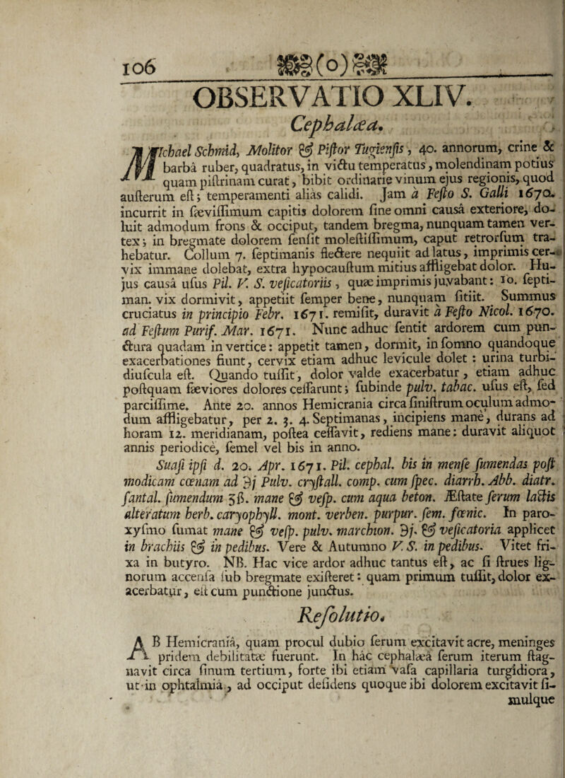 Jflcbael Schmid, Molitor & Piflor Tuvienfis, 40. annorum, crine & | barba ruber, quadratus, in vidu temperatus, molendinam potius ^ quam piftrinam curat, bibit ordinarie vinum ejus regionis, quod aufterum eft; temperamenti alias calidi. Jam a Fefto S. Galli 1670. incurrit in fieviftimum capitis dolorem fine omni causa exteriore, do- luit admodum frons & occiput, tandem bregma, nunquam tamen ver¬ tex j in bregmate dolorem fenfit moleftiffimum, caput retrorfum tra¬ hebatur. Collum 7. feptimanis fle&ere nequiit ad latus, imprimis cer¬ vix immane dolebat, extra hypocauftum mitius affligebat dolor. Hu¬ jus causa ufus Pii. V. S. vefic utor iis, quse imprimis juyabant: Jo. fepti- man. vix dormivit, appetiit femper bene, nunquam fitiit. Summus cruciatus in principio Febr. 1671. remifit, duravit a Fefto Nicol. 1670. ad Feftum Purif.Mar. 1671. Nunc adhuc fentit ardorem cum pun¬ ctura quadam in vertice: appetit tamen, dormit, infomno quandoque exacerbationes fiunt, cervix etiam adhuc levicule dolet : urina turbi- diufcula eft. Quando tufiit, dolor valde exacerbatur, etiam adhuc poftquatn fieviores dolores ceifarunt > fubinde pulv. tabac. ufus eft, fed parciffime. Ante 20. annos Hemicrania circa finiftrum oculum admo¬ dum affligebatur, per 2. $. 4.Septimanas, incipiens mane, durans ad horam 12. meridianam, poftea ceffavit, rediens mane: duravit aliquot annis periodice, femel vel bis in anno. Suaji ipfi d. 2o* Apr. 1671. Pii cephal. bis in menfe fumendas poft modicam ccenam ad 9/ Pulv. cryftall. comp. cum fpec. diarrh. Abb. diatr. fantal /umendum 5$. mane & vefp. cum aqua beton. JEftate ferum laftis alteratum herb. caryophyll. mont. verben. purpur. fem. fcenic. In paro- xyfmo fumat mane & vefp. pulv. marcbion. 9;• & veficatoria applicet in brachiis & in pedibus. Vere & Autumno V. S. in pedibus. Vitet fri¬ xa in butyro. NB. Hac vice ardor adhuc tantus eft, ac fi ftrues lig¬ norum accenfa iub bregmate exifteret*. quam primum tufiit,dolor ex¬ acerbatur, elicum pun&ione jundus. Refolutio. J AB Hemicrania, quam procul dubio ferum excitavit acre, meninges pridem debilitatae fuerunt. In hac cephalaea ferum iterum ftag- navit circa finurn tertium, forte ibi etiam vafa capillaria turgidiora, ut-in ophtaimia, ad occiput defidens quoque ibi dolorem excitavit fi- mulque