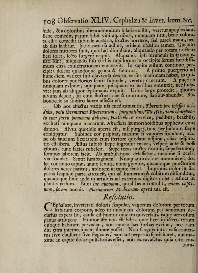 inde, & a doloribus libera admodum hilaris exiftit, veretur apoplexiam. Bene comedit, parum bibit vini aq. diluti, nunquam fitit, bene colora¬ ta eft : comedit fubinde acetaria, fru&us horraeos, fed parca manu, nec ab illis laeditur. Satis, carnofa adhuc, pridem obaefior tamen. Quando dolores mitiores funt, quod ad dimidiam, aliquando per totam nodem fieri folet, le&o Turgere nequit. Aliquando ipli furunculi in fronte e- nati flint , aliquando Tub cirrhis capillorum in occipite ferum fcetidiffi- jnum citra exulcerationem emanavit. In capite aeftum continuo per¬ cipit dolent quandoque genua & foemora. A primo puerperio ad hunc diem varices Tub clavicula dextra verfus mammam habet, in qui¬ bus dolores pun&orios fentit fubinde , veretur cancrum. . A pueritia nunquam exfpuit, nunquam quicquam ex naribus emunxit, nec fuda- vit: jam ab aliquot feptimanis expuit. Urina large procedit , quoties alvum dejicit, fit cum flu&uatione & murmure, natibus abundat. Bu- bonocele in flniftro latere aifefta eft. Qb hos affeftus variis ufa medicamentis, Thermis pro infejju; aci- iulis, potu thermarum Piperinarum, purgantibus,tftis, vino chalybe a- to cum fucco pomorum dulcium, Fonticuli in cervice, pedibus, brachiis, excitati nunquam manarunt. Hirudines haemorrhoidihus applicitae cum damno. Alvus quotidie aperta eft, nifi purget, tunc per biduum faepe conftipatur. Subinde cor palpitat, maxime fi vapores fcandunt, ma¬ ne ob faucium flccitatem cum ftertore quodam refpirat,. alias refpira- tio eft libera. jEfttis fubito faepe ingruunt mane, vefperi ante & poft cibum, tunc facies rubefcit. Saepe totas ncnftes dormit, faepe fere non, fomnus laborem facit. Ab ambulatione delalfetur, maxime fi accli¬ via fcandat. Sentit lumbaginem. Nunquam a dolore immunis eft; do¬ let continuo caput, nunc levius, nunc gravius, quandoque pun&orios dolores acres patitur, ardorem in capite fentit. Imprimis dolor in fu- perna fcapulae parte atrox eft, qui ad humerum & cubitum diffunditur, quandoque hinc inde in artubus ad extremos digitos dolet : aeftuat in plantis pedum. Bibit lac aprinum, quod bene contulit, minus capri¬ num T ferum nocuit. Plurimorum Medicorum opera ufa eft. C^Ephalaeae, Inveterati doloris fcapulae, vagorum dolorum per totum > habitum corporis, adeo ut nunquam dolorum per annorum de- curfus expers fit, eaufa eft humor quidam univerfalis, isque nervofiim genus attingens. Humor ifte non eft bilis, quae licet in i&ero totum quoque habitum pervadat , non tamen has turbas excitat, nec tam diu citra internecionem durare poftet. Non fanguis intra vafa conten¬ tus fi ve ebulliens five ftagnans, nam aut perpetuo febricitaret, aut ma¬ xime in capite dolor pul&torius elfet, non extravafatus quia cito cor- xum r^acuti