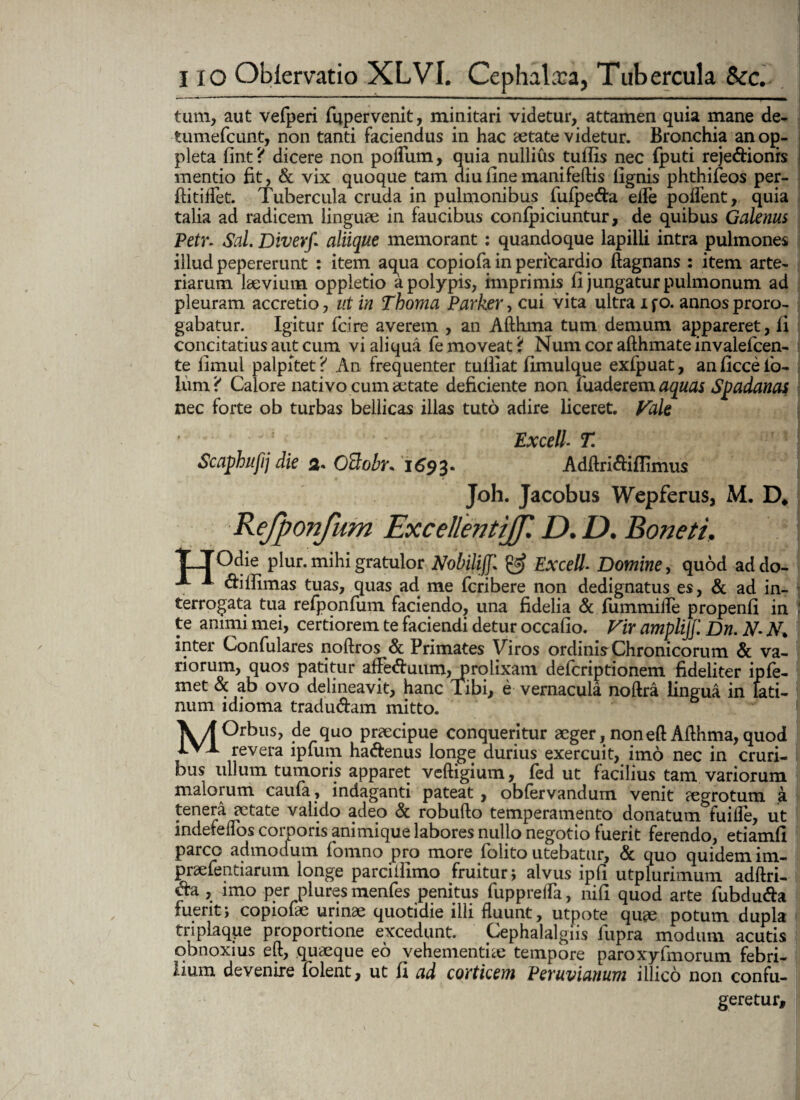 tum, aut vefperi fupervenit, minitari videtur, attamen quia mane de- tumefcunt, non tanti faciendus in hac aetate videtur. Bronchia anog- pleta fint? dicere non podiim, quia nullius tuflis nec fputi reje&ionis mentio fit, & vix quoque tam diu line mani feftis lignis phthifeos per- ftitiflet. Tubercula cruda in pulmonibus fufpe&a ede podent, quia talia ad radicem linguae in faucibus confpiciuntur, de quibus Galenus Petr. Sal. Diverf aliique memorant: quandoque lapilli intra pulmones illud pepererunt : item aqua copiofa in perfcardio ftagnans : item arte¬ riarum laevium oppletio a polypis, imprimis fi jungatur pulmonum ad pleuram accretio, ut in Thoma Parker, cui vita ultra ifo. annos proro¬ gabatur. Igitur fcire averem , an Afthma tum demum appareret, fi concitatius aut cum vi aliqua fe moveat ‘{ Num cor afthmate invalefcen- te limul palpitet? An frequenter tulliat fimuique exfpuat, anficcelb- Ium ? Calore nativo cum aetate deficiente non fuaderem aquas Spadanas nec forte ob turbas bellicas illas tuto adire liceret. Vale Excell- T. Scaphufij die 3. Oclobr* 1693- Adftri&iflimus Joh. Jacobus Wepferus, M. D* Refponfum Excellentijf. D. D. Boneti, TTOdie plur. mihi gratulor Nobili]]. & Excell■ Domine, quod addo- •*- * ftiilimas tuas, quas ad me fcribere non dedignatus es, & ad in¬ terrogata tua refponfum faciendo, una fidelia & fummifle propenfi in te animi mei, certiorem te faciendi detur occafio. Vir amplijf. Dn. N- N* inter Confulares noftros & Primates Viros ordinis Chronicorum & va¬ riorum, quos patitur ade<5fuum, prolixam defcriptionem fideliter ipfe- met & ab ovo delineavit, hanc Tibi, e vernacula noftra lingua in Lati¬ num idioma tradu&am mitto. MOrbus, de quo praecipue conqueritur aeger, noneft Afthma, quod revera ipfum ha&enus longe durius exercuit, imo nec in cruri¬ bus ullum tumoris apparet veftigium, fed ut facilius tam variorum malorum caufa, indaganti pateat, obfervandum venit aegrotum a tenera aetate valido adeo & robufto temperamento donatum fuifle, ut indefellos corporis animique labores nullo negotio fuerit ferendo, etiamfl parco admodum fomno pro more folito utebatur, & quo quidem im- praefentiarnm longe parcilfimo fruitur; alvus ipfi utplurimum adftri- & , imo per plures menfes penitus fuppreffa, nifi quod arte fubdu&a fuerit; copiofae urinae quotidie illi fluunt, utpote quee potum dupla triplaqpe proportione excedunt. Cephalalgiis lupra modum acutis obnoxius eft, quaeque eo vehementiae tempore paroxyfmorum febri¬ lium devenire folent, ut fi ad corticem Peruvianum illico non confu¬ geretur.