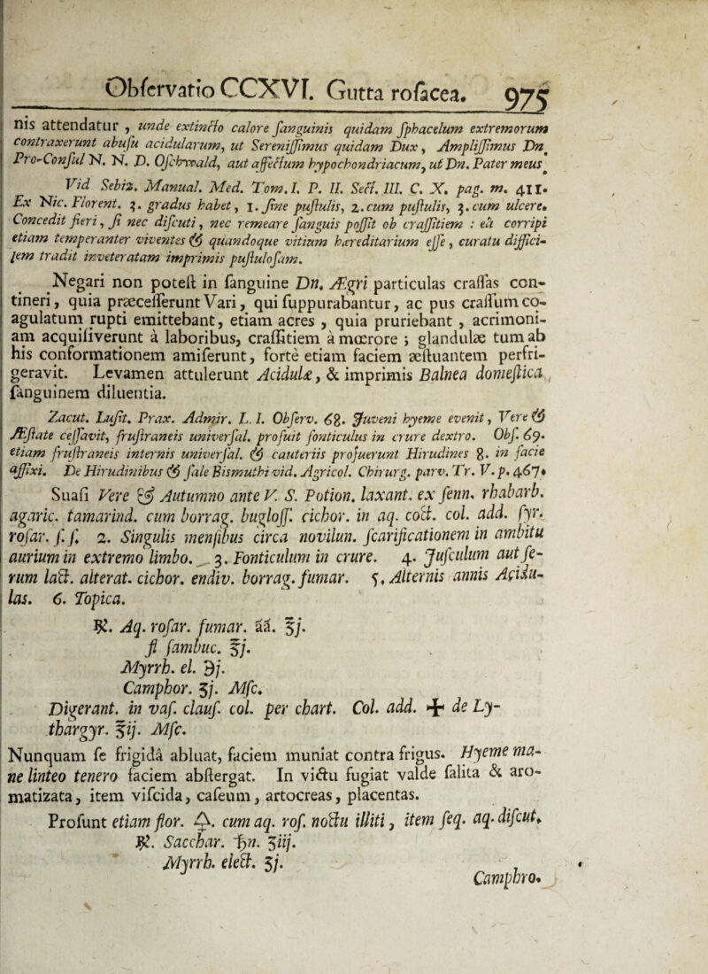 nis attendatur ,unde extinclo calore fanguinis quidam fphacelum extremorum contraxerunt abufu acidularum, ut SereniJJlmus quidam Dux, AmpliJJimus Dnt Pro-Conful N. N. D. Ofchrvoald, aut affeHum hypochondriacum, ut Dn. Pater meus * Vid Sebi2. Manual. Med. Tom.I. P. II. Seff. III. C. X 411. Ex Elie. Florent. 3. gradus habet, 1. Jine puflulis, z*cum pufulis, q.cum ulcere• Concedit fieri, Ji nec difeuti, nec remeare fanguis pojjit ob crajjitiem : ea corripi etiam temperanter viventes quandoque vitium hereditarium ejje, curatu diffici¬ lem tradit inveteratam imprimis pujiulofam. Negari non potelt in fanguine Dn. AEgri particulas craflas con¬ tineri, quia praecederunt Vari, qui fuppurabantur, ac pus craiilim co¬ agulatum rupti emittebant, etiam acres , quia pruriebant , acrimoni¬ am acquifiverunt a laboribus, craffitiem a mmrore > glandulae tum ab his conformationem amiferunt, forte etiam faciem aeftuantem perfri- geravit. Levamen attulerunt AciduU, & imprimis Balnea domeftica t fanguinem diluentia. Zacut. Lufit. Prax. Admir. L. I. Obferv. ffuveni hyeme evenit, Vere (4 /Eftate ce [favit., frujlraneis univerfal. profuit fonticulus in crure dextro. ObJ. etiam frujlraneis internis univerfal. cauteriis profuerunt Hirudines g. in facie aJJixi. De Hirudinibus (f) Jale Bismuthi vid. Agricol. Chirurg. parv. Tr. V. p. 4^7* Suafi Vere & Autumno ante V. S. Potion. laxant, ex fenn, rhabarb. agaric. tamarind. cum borrag. buglojj'. cichor. in aq. coci. coi. add. fyr. rofar. f. f. 2. Singulis menfibus circa novilun. fcarificationem in ambitu aurium in extremo limbo. 3, Fonticulum in crure. 4. Jufculum aut fe¬ rum lati, alterat, cichor. endiv. borrag.fumar. Alternis annis Apu¬ las. 6. Topica. Aq. rofar. fumar. a! 5j. fi fambuc. 5/. Myrrh. el. dj. Camphor. 5/. Mfc. Digerant, in vaf. claufi coi per chart. Coi. add. ^ de Ly- thargyr. %ij. Mfc. Nunquam fe frigida abluat, faciem muniat contra frigus. Hyeme ma¬ ne linteo tenero faciem abftergat. In vi&u fugiat valde falita & aro- matizata, item vifeida, cafeum, artocreas, placentas. Proiunt etiam flor. cumaq. rof.nofiu illiti, item feq. aq-difcut> J£. Sacchar. f>n. $iij. Myrrh. elecl. 5/. Camphro*