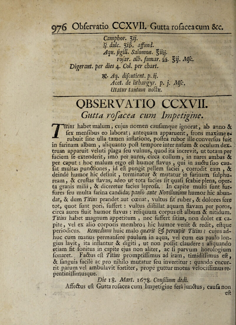 Camphor. $ij. $ dulc. Jifi. affund. Aqu. figilL Salomon, fiifj. ro/ar. alby fumar. aa. fi;. iWjfc. Digerant, per dies 4. Co/. per chart. difcutient. p. ij. - Jcet. ie lithargjr. p. j. Mfc. Utatur tantum nottu. OBSERVATIO CCXVII. Gutta rofacea eam Impetigine. habet malum, cujus nomen caufam que ignorat, ab anno & fex mentibus eo laborat j antequam apparuerit, frons maxime e- rubuit fine ulla tamen inflatione, poftea rubor ille converfus fuk in farinam albam , aliquanto poft tempore inter nafum & oculum dex¬ trum apparuit veluti plaga feu vulnus, quod ita increvit, ut totam per faciem fe extenderit, imo per aures, circa collum, in nares ambas & per caput : hoc malum ergo eft humor flavus , qui in auclu fuo cau- fat multas pun&iones, id eft pungit pellem faciei , corrodit eam , & deinde humor hic delinit , terminatur & mutatur in farinam fulphu- ream, & crudas flavas, adeo ut tota facies fit quafi fcabie plena, oper¬ ta granis milii, & diceretur facies leprofa. In capite multi funt fur¬ fures feu multa farina candida) paulo ante Novilunium humor hic abun¬ dat, & dum Titius prandet aut comat, vultus fit ruber, & dolores fere tot, quot funt pori, luffert : vultus didillat aquam flavam per poros, circa aures fluit humor flavus : reliquum corpus eft album & nitidum. Titius habet magnum appetitum , nec fuffert fitim, non dolet ex ca¬ pite, vel ex alio corporis membro; hic humor venit & redit, eftque periodicus. Remedium huic malo queerit & percupit Titius; cujus ad¬ huc cum manus permanfere paulum in aqua, vel cum eas paulo lon¬ gius lavit, ita inflantur & digiti , ut non pollit claudere : aliquando etiam fit fonitus in capite ejus non aliter, ac li parvum horologium fonaret. Fa<ftus eft Titius promptiffimus ad iram, timidiflimus eft, & fanguis facile ac pro nihilo mutatur feu invertitur : quando cucur¬ rit parum vel ambulavit fortiter, prope guttur motus velociilimus re- pentiniflimusque. Die 18. Mart. 1678. Confdium dedi. Affe&us eft Gutta rofacea cum Impetigine fera junctus, caufanon .... eft