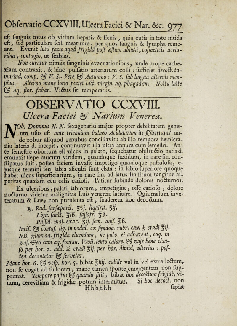 eft fanguis totus ob vitium hepatis & lienis , quia cutis in toto nitida eft, fed particulare fcil. meatuum, per quos fanguis & lympha reme¬ ant. Evenit lotd facie aqua frigida poft ccftum abluta, cofmeticis acrio¬ ribus , contagio, ut fcabies. Non curatur nimiis fanguinis evacuationibus, unde prope cache¬ xiam contraxit, & hinc pullatio arteriarum colli ; lufficiet decoB. ta- marind, comp, & V. Vere & Autumno : V. S. fub lingua alternis men- fibus. Alterno mane lotio faciei laft. Virgin. aq. phagad&n. NgBu lafte & aq, flor, fabar, Vi&us fit temperatus. OBSERVATIO CCXVIII. Ulcera Faciei & Narium Venerea. N'Ob. Dominus N. N* (exagenario major propter debilitatem genu¬ um ufus eft ante triennium balneo Acidularum ut £)bernau/ un¬ de robur aliquod genubus conciliavit: ab illo tempore hemicra¬ nia lateris d. incepit, continuavit illa ultra annum cum femeftri. An. te femeftre obortum eft‘ulcus in pahto, fequebatur obftru&io naris d. emunxitfkpe mucum viridem, quandoque foetidum, in nare fin. con- ftipatus fuit; poftea faciem invafit impetigo quandoque puftulofa, e- jusque termini feu labia alicubi funt elata : in labio fuperiore quoque habet ulcus fuperficiarium, in nare fin. ad latus finiftrum tangitur af- peritas quaedam ceu offis cariofi. Patitur fubinde dolores no&urnos. Ex ulceribus,palati labiorum, impetigine, ofte cariofo , dolore notturno videtur malignitas Luis venereae latitare. Quia malum inve¬ teratum & Lues non purulenta eft , fuaderem hoc decoftum. jy, Rad.farfeparil 5vj. liquirit. 3i/. * Lign.fana. frjfafr. § fi. PaJfuL mafexac. fi/, fem- anif. ffi. Incif & contuf. lig. in noduL ex fyndon. rubr. cum £ crudi $ij. NB. ^ium aq. frigida eluendum, ne pulv. ei adhmat, coq. in vaf.^eo cum aq.fontan. Ifcvij. lento cqlore, & vafe bene clau- fo per hor. 2. add. £ crudi %ij. per hor. dimid♦ ulterius : pof¬ tea decantetur £«? fervetur. Mane hor. 6. & vefp. hor. 5. bibat fiiij. calide vel in vel extra leftum, non fe cogat ad fudorem, mane tamen fponte emergentem non fup- primat. Tempore pajlus & quando fitit, bibat hoc decoctum frigide, vi¬ num» cerevifiam & frigidae potum intermittat* Si hoc decoB. non Hhhhhh