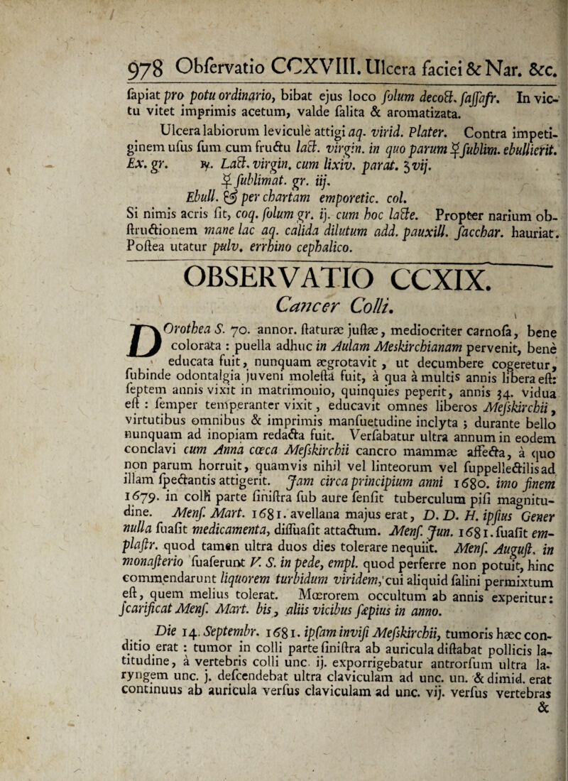 (apiat pro potu ordinario, bibat ejus loco folum decott. faffafr. In vic¬ tu vitet imprimis acetum, valde (alita & aromatizata. Ulcera labiorum levicule attigi aq. virid. Plater. Contra impeti¬ ginem ufus fum cum frudu laB. Virgin, in quo parum ^Jublim. ebullierit. Ex.gr. fy- Laft. Virgin, cum lixiv. parat. $vij. ^ fublimat. gr. iij, Ebuli. 52? per chartam emporetic. coi. Si nimis acris fit, coq. folum gr. i), cum hoc latte. Propter narium ob- ftrudionem mane lac aq. calida dilutum add. pauxitt. facchar. hauriat. Poftea utatur pulv. errhino cephalico. OBSERVATIO CCXIX. Cancer Colli. DOrothea S. 70. annor, ftaturae juftae, mediocriter carnofa, bene colorata : puella adhuc in Aulam Meskirchianam pervenit, bene educata fuit, nunquam aegrotavit , ut decumbere cogeretur, fubinde odontalgia juveni molefta fuit, a qua a multis annis libera eft: feptem annis vixit in matrimonio, quinquies peperit, annis 54. vidua eft: femper temperanter vixit, educavit omnes libero s Mefskirchii, virtutibus omnibus & imprimis manfuetudine inclyta ; durante bello nunquam ad inopiam redada fuit. Verfabatur ultra annum in eodem conclavi cum Anna coeca Mefskirchii cancro mammae affeda, a quo non parum horruit, quamvis nihil vel linteorum vel fuppelledilisad. illam (pedantis attigerit. Jam circa principium anni 1680. imo finem 1679. in colM parte (iniftra fub aure fenfit tuberculum pifi magnitu¬ dine. Menfi Mart. 1681- avellana majus erat, D. D. H. ipfius Gener nulla fuafit medicamenta, difluafit attadum. Menfi Jun. i68i.fuafit em- plaftr. quod tamen ultra duos dies tolerare nequiit. Menfi. Auguft. in monafiterio fuaferunt V. S. in pede, empl. quod perferre non potuit, hinc commendarunt liquorem turbidum viridem,'cui aliquid falini permixtum eft, quem melius tolerat. Mmrorem occultum ab annis experitur: jcarificat Menfi. Mart. bis, aliis vicibus f&pius in anno. Die 14. Septembr. 1681. ipfam invifi Mefskirchii, tumoris h<ec con¬ ditio erat : tumor in colli parte (iniftra ab auricula diftabat pollicis la¬ titudine, a vertebris colli unc. ij. exporrigebatur antrorfum ultra la- ryngem unc. j. defeendebat ultra claviculam ad unc. un. & dimid. erat continuus ab auricula verfus claviculam ad unc. vij. verfus vertebras &