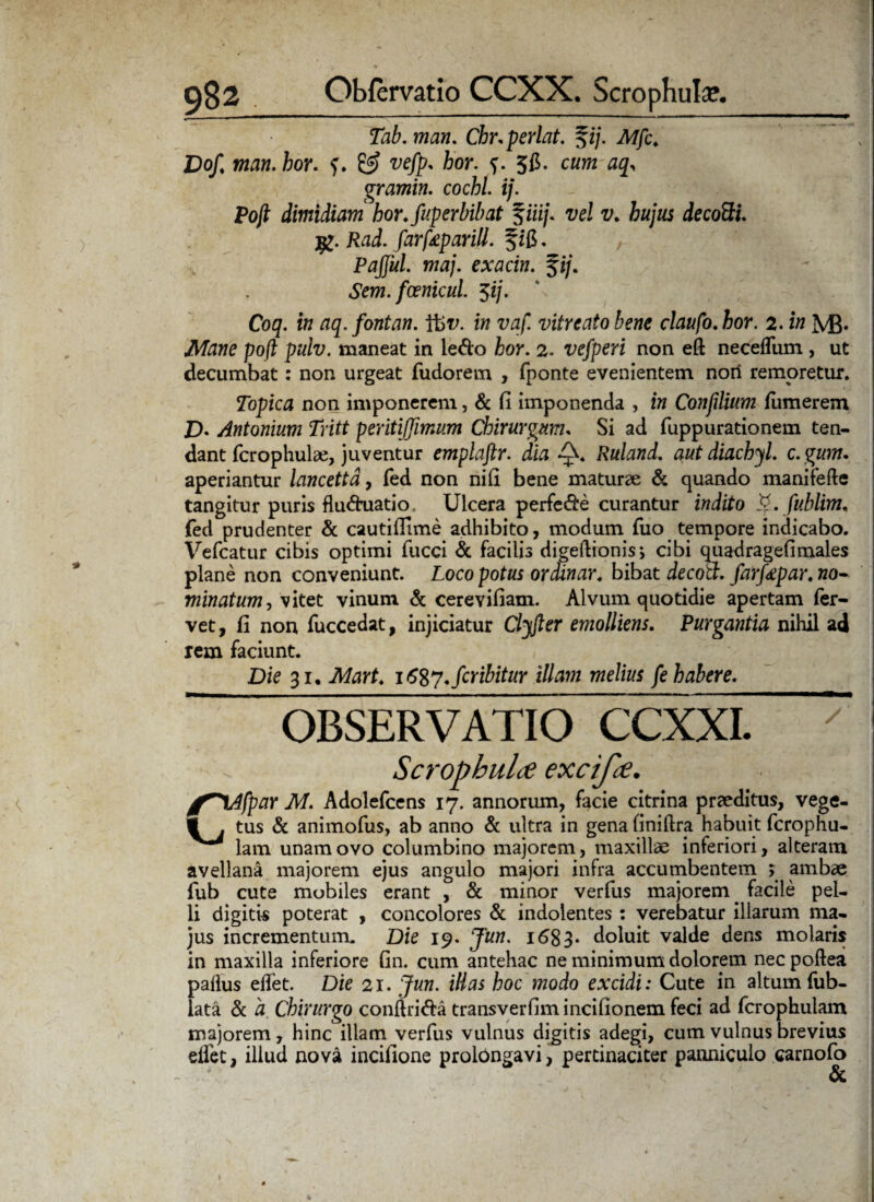 Tab. man. Chr.perlat. %ij. Mff. Dof, man. hor. & vefp. hor. ?. 5$. cwm aq^ gramin. cochl. ij. Pojl dimidiam hor.fuperbibat %iiij. vel v. hujus decotti. j£. Rad. farfaparill. fzB. P affui. maj. exacin. fi/. ? Sem. fcenicul. $ij. Coq. in aq. fontan. Ifev. in vaf. vitreato bene claufo. hor. 2. in M3* Mane po(l pulv. maneat in ledo hor. 2. vefperi non eft necelfum , ut decumbat: non urgeat fudorem , fponte evenientem non remoretur. Topica non imponerem, & fi imponenda , in Confilium fumerem £>. Antonium Tritt peritiffimum Chirurgum, Si ad fuppurationem ten¬ dant fcrophulae, juventur emplaftr. dia Q. Ruland. aut diachyl. c.gum. aperiantur lancetta, fed non nifi bene maturae & quando manifefte tangitur puris fluduatio Ulcera perfede curantur indito ty.fublim. fed prudenter & cautifiime adhibito, modum fuo tempore indicabo. Vefcatur cibis optimi fucci & facilis digeftionis, cibi quadragefimales plane non conveniunt. Loco potus ordinar. bibat decott. farffpar. no- min at um Lvitet vinum & cerevifiam. Alvum quotidie apertam fer¬ vet, fi non fuccedat, injiciatur Clyfter emolliens. Purgantia nihil ad rem faciunt. Die 31. Mart. \6%y.fcribitur illam melius fe habere. OBSERVATIO CCXXI. y Scrophulce excifee. fVlfpar M. Adolefcens 17. annorum, facie citrina praeditus, vege- 1 . tus & animofus, ab anno & ultra in gena finiftra habuit fcrophu- lam unam ovo columbino majorem, maxillae inferiori, alteram avellana majorem ejus angulo majori infra accumbentem > ambae fub cute mobiles erant , & minor verfus majorem. facile pel¬ li digitis poterat , concolores St indolentes : verebatur illarum ma¬ jus incrementum. Die 19. Jun. 1683* doluit valde dens molaris in maxilla inferiore fin. cum antehac ne minimum dolorem nec poftea paflus edet. Die 21. Jun. illas hoc modo excidi: Cute in altum fub- lata & a. Chirurgo conftrida transverfimincifionem feci ad fcrophulam majorem, hinc illam verfus vulnus digitis adegi, cum vulnus brevius elfet, illud nova inciiione prolongavi, pertinaciter panniculo carnofo &