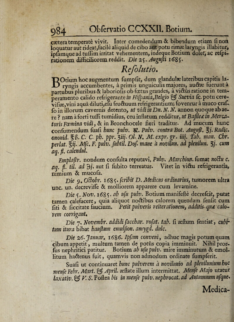 9M caetera temperate vivit. Inter comedendum & bibendum etiam fi non k>Q uatur aut rideat,facile aliquid de cibo aut potu rimae laryngis illabi tur, iplamque ad tullim irritat vehementem, indequeBotium dolet, ac refpi- rationem, difficiliorem reddit. Die z^. Augufti Kefolutio. BOtium hoc augmentum fumpfit, dum glandulae lateribus capitis la¬ ryngis accumbentes, a primis unguiculis majores, au&ae fuerunt a partubus pluribus & laboriofis ob fertus grandes, a vidus ratione in tem¬ peramento calido refrigerante in Hifpania>Belgio & Suevia fc.potu cere- vifiae,vini aqua diluti,efu fru&uum refrigerantium; fovenrur a muco crafc fo in illorum cavernis detento, ut vidi in Dn. N. N. annon quoque ab ae¬ re ? nam a forti tufii tumidius, ceu inflatum redditur, ut BafileA in Merca- toris Foemina vidi, & in Bronchocele fieri traditur- Ad mucum hunc confumendum fuafi hunc pulv. ig. Pulv. contra Bot. Auguft. §/. Radie. ononid. f 6. C. C. ph. ppr. 5iij. Ol N, M. expr. gr. iiij. Tab. man. Cbr. perlat. $ij- Mfc. F. pulv. fubtil. Dof. mane a novilun. ad plenilun. $/. caw /75.calendul. Emplaftr. nondum confulta reputavi, Pulv. Marchion, fumat woffw c. Ciq. fi/. ad 3/, aut fi fubito terreatur. Vitet in vi&u refrigerantia, nimium & mucofa. Die 9* Ottobr. 16^^» fer ibit D. Medicus ordinarius, tumorem ultra unc. un. decrevilfe & molliorem apparere cum levamine. Die f. Vou. 168V ab ufu pulv. Botium manifefte decrefcit, putat tamen calefacere, quia aliquot no&ibus calorem quendam fenfit cum fiti & ficcitate faucium. Petit pulveris reiterationem, additis qu<e calo¬ rem corrigant. Die 7. Novembr. addidi facchar. rofat. tab. fi aeftum fentiat, cubr tum itura bibat hauftum emuljion. amygd. dulc. Die %6.Januar♦ 1686. Ip/a*w conveni, adhuc magis potum quam cibum appetit, multum tamen de potus copia imminuit. Nihil pror- fus nephritici patitur. Botium ai ufu pulv. mire imminutum & emol¬ litum ha&enus fuit, quamvis non admodum ordinate fumpferit. Suafi ut continuaret hunc pulverem a novilunio ad plenilunium hoc menfe Febr. Mart. & April. eeftate illum intermittat. Menfe Alajo utatur laxativ. & V\ S, Poilea bis in menfe pulv. nephrocat. ad Autumnum ufque* Medica-