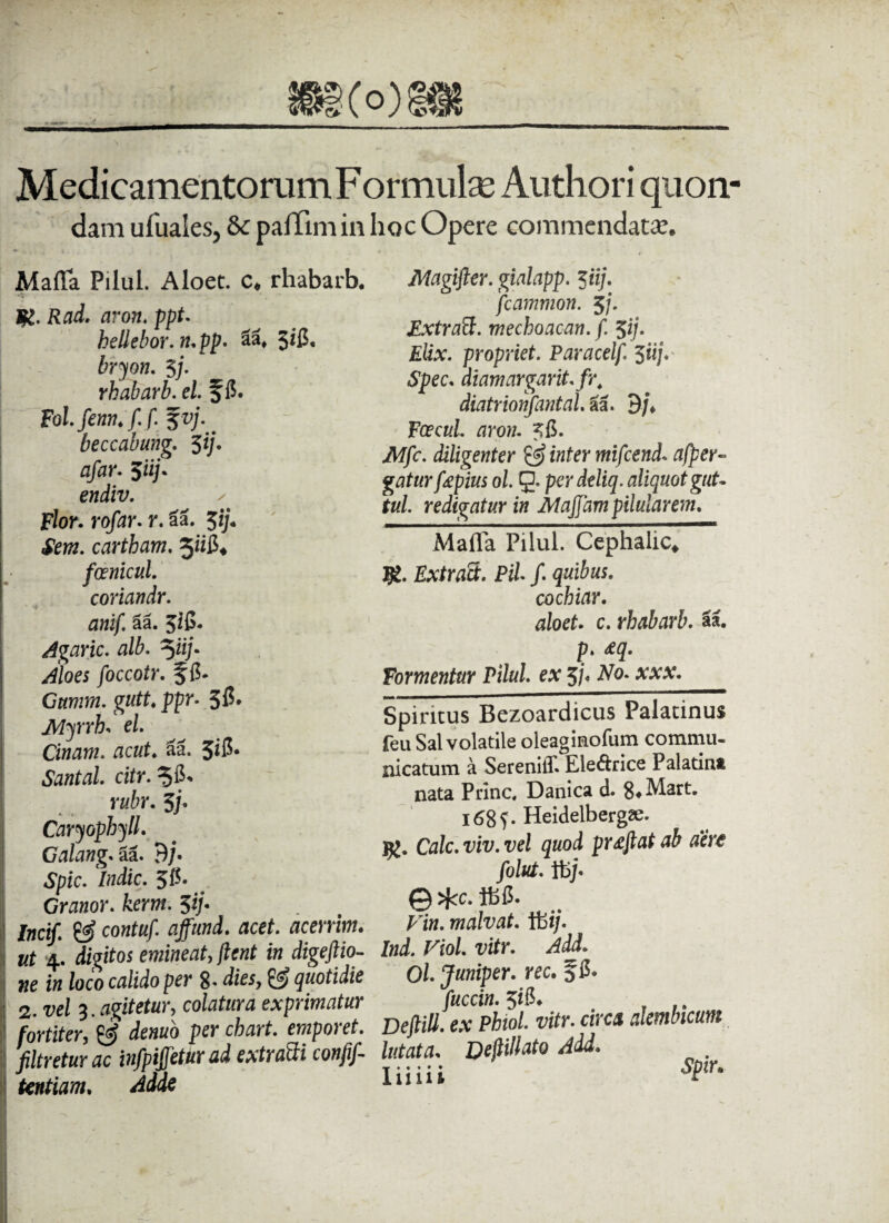 8g(o) Medicamentorum F or mulae Authori quon- dam ufuales5 &: paffim in hoc Opere commendata?. Maffa Pilul. Aloet. c. rhabarb. K* R&d. aron. ppt. bellebor. tupp. 3*2* bryon. 3j. rhabarb. el f 15. Fol.fenn.f. f. 5vj. beccabung. $ij. afar. $iij* endiv. ✓ Flor, rofar. r. aa. $ij. Sem. cartham. foenicul. coriandr. anif. Sa. 3$. Agaric. alb. 5ii/• ^/oe; foccotr. f 15. Gttmm. gutt. ppr. 315* Myrrh. el. Cinam. acut. aa. 3itf- Santal. citr. rubr. 3/• Caryophyll. Galang.aa. 9/* Spic. ludie. 315* Granor. kerm. 3*/« icif. & contuf. affund. acet, acerrim. t 4. digitos emineat, /ie«f t» dige/iio- e loco crt/ido per 8« diesy & quotidie . vel 3.agitetur, colatura exprimatur wtiter, ^ demo per chart. emporet. Itretur ac infpijjetur ad extraSi conjif- wtiam, Adde i JWagifter. gialapp. $iij. fcammon. 5j. Extratt. mechoacan. f. $ij. Elix, propriet. Paracelf. 3«;. *S£ec. diamargarit.fr4 diatrionfantal. aa. 9/* Foecul aron. 515. ik/fc. diligenter & inter mifcend* afper- gatur fapius ol. g* per deliq. aliquot gut- tui. redigatur in Atajjam pilularem. Matia Pilul. Cephalic, #. Extraci. Pii f. quibus. cochiar. aloet. c. rhabarb. aa. p. &q. Formentur Pilul. ex 3/* Afo* Spiritus Bezoardicus Palatinus feii Sal volatile oleaginofum commu¬ nicatum a SerenilT. Eledrice Palatina nata Pnnc, Danica d. 8* Mart. 1685. Heidelbergse. CVzlc. viv. vel quod pr£ftat ab aere folut. It)j* @ $cc. tb6. Fi», malvat. Ibi/. Ind. Viol. vitr. Add. Ol Juniper. rec. 315. /«critf. 316. Deftill. ex Phiol. vitr. circa alembicum lutata. DefliUato Add.