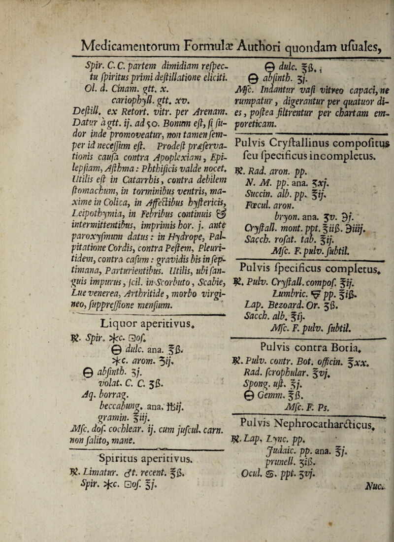 V ._ . y!-‘. j | Medicamentorum Formula; Authori quondam ufuales, Spir. C. C. partem dimidiam refpec- © dulc. Jfi, t tu fpiritus primi deftillatione eliciti. 0 ablinth. 5/. : Ol. d. Cinam. gtt. x. Mfc. Indantur vafi vitreo capaci, ne cariophyfl. gtt4 xv. rumpatur, digerantur per quatuor di- Deftill^ ex Retort. vitr. per Arenam. es, po/?ea filtrentur per chartam em- Datur agtt. i/, 50. Bowmw e/?, fi fu- poretkam. dor inde promoveatur, tamen fem- — --—■ -— .—— per id necejjiim e fi. Prodef pr&ferva- Pulvis Cryitallmus compofitijs tionis caufa contra Apoplexiam, Epi- feu fpecificus incompletus. lepjiam, Afthma: Phthificis valde nocet. jg aron. t>p. lltilis eft in Catarrhisy contra debilem finmackum, in torminibus ventris, ma¬ xime in Colica, in Ajfettibus hyftericis, Leipothymia, in Febribus continuis intermittentibus, imprimis hor. j. ante paroxyfmum datus: in Hydrope, Ptf/- pitatione Cordis, contra Pejtem, Pleuri- tidem, cowfm ctf/ww.- gravidis bis in fep- ,--— timana, Parturientibus. Utilis, ubifan- Pulvis fpecincus completus* impurus jfcil. inScor luito, Scabie, Pulv. Cryftall.compof. %tj. Lue venerea, Arthritide, worio uirgi- Lumbric. pp. § jfi. A7. Af. pp. ana. 5*7. Succin. alb. pp. Foecul. aron. bryon. ana. Jx/. 9/. Cryftatl. mont. pjrt. §zifi. dffij, Sacch. rofat. tab. $ij. Mfc. F. pulv.fubtil neo, fuppreJTione menfmm. Liquor aperitivus* Spzr. ^c. Qof © dulc. ana. f fi.- >pc. arom. © abfnth. $j. volat. C. C. 5fi. borrag. beccabung. ana. ffii/. gramin. %iij. Mfc. dof cochlear, ij. cum jufcul. carn. non falito, mane. - - — — 'Spiritus aperitivus. Limatur. St. recent. ffi. •Spir. >fcc. G of. 5/. £0p. Bezoard. Or. jfi, «SfrccL f/j. -Afc. V. pulv, /afe/. Pulvis contra Botia* K* Pulv. contr. Bot. officin. fax Rad. fcrophular. %vj. Spong. uft. §/. © Geww. f fi. __r JWjfc. F Pj, Pulvis Nephrocathardicus* Ltfp, Ljiwc. pp. Judaic. pp. ana. §/. prunell. 5ffi. Ocul. ppt- 5x7. iVac.