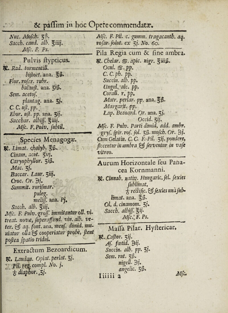 » A Nuc. Mofcb. 58. 'v Sacch. cand. alb. %iiij. .Mfc. F. Ps. _iij—_ ,___————.^——m . ' Pulvis ftypcicus. Rad. tormentiU. bifiort. ana. $8« Flor.rofar. rubr. \ ; balauft. ana. 5®* «SVm. flcrfo/. ■ piant ag. ana. 3/V CC.uft.pp. “* £ior. tt/E pp. ana. 51/. Saccbar. fiii/. Af/c. F. Pulv. fubtil. Species Menagoga?, Liwfl£. chalybs f fi., , . - ? Cinam. acut. 51>;’♦ Caryophyllor. 3*8- A/ac. 5/. Baccar. Laur. $iij* Croc. Or. dj. Summit. rorifmar. . pidtft. c - meliJJ'. ana. Pj* Sacc/j. alb. %iij. Mfc. F. Pulv.grojf immitantur olivi- freak nov£, fuperaffimd. vin.alb. ttf- fer. fla. font. ana. «ifl^r o//a cooperiatur probe, flent pofiea Jpatio tridui. Extra&um Bezoardicum. Lflato. Opiat.perlat.5j. ; pi/. reg. compl. AU /. £ diaphor. rfj. Mfc. F. Pii c. gatfzw. tragacantb. aq. rofar.folut. ex 37. Ab. 60. Pila Regia cum & fine ambra. Ig. Chelar. &. apic. Kigr. Och/. S. pp. C C. p h. pp, ?. Succin. alb. pp• Ungui, ralc. pp. Coratt. r. pp. Matr. periar. pp. ana. f 8. Margarvt. pp. Lap. Bezoqrd. Or. ana. 5/. Occid. 51/. A/jfc. F. Pulv. Parti diviid. adi. ambr. gryf. (vir. rof. fol. 58. mofch. Or. dj. CumGdatm. C.Cs F. Pil. pj. pondere, ficcentur in umbra & ferventur in vafe vitreo. Aurum Horizontale feu Pana¬ cea Kornmanni. Cinnab. nativ. Hungaric.fel fexies fub limat. £ rettific. & fexies unafub* limats ana. §8. Oh d. cinamom. 5/. Sacch. albijf. $ij- Mfef F. Ps. Matta Pilar. Hyftericar, W. Caftor. 51]. Af fcetid. 3ij. Succin. alb. pp. 5j* «SVw. rut. 58. < nigell. dj♦ angelic. 58* Iiiiii 2 A//c.