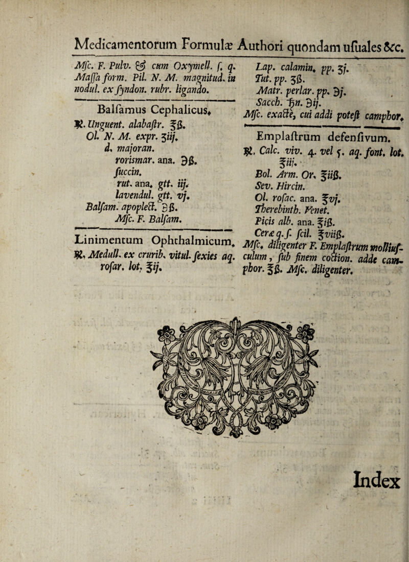 Medicamentorum Formula; Authori quondam ufuales &c. Mfc. F. Pulv. & cum Oxymell. ft q. Majfa for m. Pii N. M. magnltud. in nodul. ex fyndon. rubr. ligando. Balfamus Cephalicus* Unguent. alabaftr. f fi. Ol. N. Af. e:vpj\ 3ii/. d, majoran. rorismar. ana. 96. fuccin. rut. ana* gtf, iij. lavendul. gtt. vj. Balfam. apopleS. 36. £ap. calamin. pp. zjm Tut. pp. 5fi. .A/dfr. perte\ pp, 9/. «taccfc. 3 i/. iWjfc. e#aSfe, cwi pofejfr camphor. Emplaftrum defenfivum. Cale. viv. 4. ve/ f. 03. hu f«7. v Bo/. Or. fi/fi. «Sfcv. Hircin. Ol. rofac. ana. ^v/\ Therebintb. Venet. Picis alb. ana. m Mfc. F. Balfam. Linimentum Ophthalmicum. m,Meduli, ex crunk vitulfexies aq. culum, fub finem coiiion. adde cam. rofar. iot. $ij, ^hor. jjg. Mfc. diligenter. l