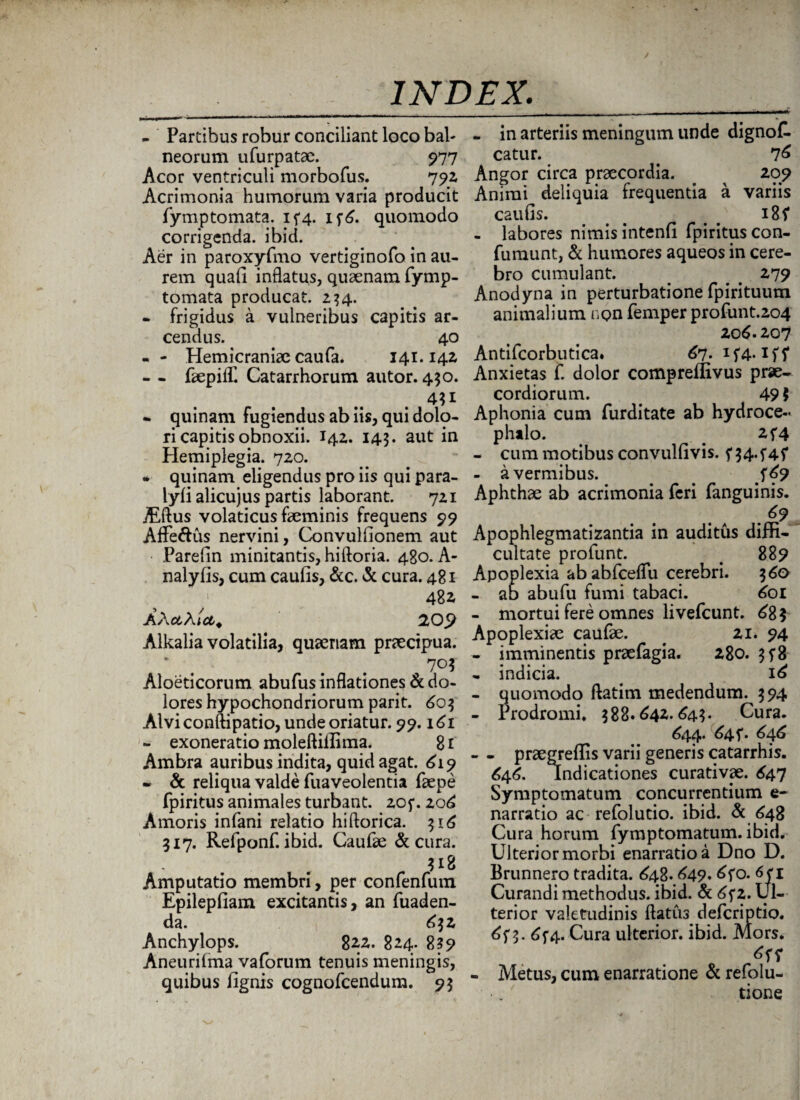 - Partibus robur conciliant loco bab neorum ufurpatae. 977 Acor ventriculi morbofus. 792 Acrimonia humorum varia producit fymptomata. 1^4. if6. quomodo corrigenda, ibid. Aer in paroxyfmo vertiginofo in au¬ rem quafi inflatus, quaenam fymp- tomata producat. 234. - frigidus a vulneribus capitis ar¬ cendus. 40 - - Hemicraniae caufa. 141.142 - - faepiif Catarrhorum autor. 450. 4H • quinam fugiendus ab iis, qui dolo¬ ri capitis obnoxii. 142. 143. aut in Hemiplegia. 720. *■ quinam eligendus pro iis qui para- lyfi alicujus partis laborant. 721 jEftus volaticus feminis frequens 99 Affe&us nervini, Convulfionem aut Parefin minitantis, hiftoria. 480. A- nalyfis, cum caufis, &c. & cura. 481 48* AXcthict. 209 Alkalia volatilia, quaenam praecipua. 703 Aloeticorum abufus inflationes & do¬ lores hypochondriorum parit. 603 Alvi conftipatio, unde oriatur. 99.161 - exoneratio moleftiflima. 81 Ambra auribus indita, quid agat. 619 * & reliqua valde fuaveolentia faepe fpiritus animales turbant. 20f. 206 Amoris infani relatio hiftorica. 316 317. Refponf. ibid. Caufae & cura. 318 Amputatio membri, per confenfum Epilepfiam excitantis, an fuaden- da. 632 Anchylops. 822. 824. 8?9 Aneurilma vaforum tenuis meningis, quibus iignis cognofcendum. 93 - in arteriis meningum unde dignoC. catur. . 76 Angor circa praecordia. . 209 Animi deliquia frequentia a variis caufis. < < 185* - labores nimis intenfi fpiritus con- fumunt, & humores aqueos in cere¬ bro cumulant. # 279 Anodyna in perturbatione fpirituum animalium non femper profunt.204 20 6.207 Antifcorbutica. 67. 1 fi* Anxietas f. dolor compreffivus prae¬ cordiorum. 49 i Aphonia cum furditate ab hydroce- phtlo. _ 2f4 - cum motibus convulfivis. f 34. - a vermibus. . . ^69 Aphthae ab acrimonia feri fanguinis. .g? Apophlegmatizantia in auditus diffi¬ cultate profunt. < 889 Apoplexia ab abfceflu cerebri. 360 - ab abufu fumi tabaci. 601 - mortui fere omnes livefcunt. £8? Apoplexiae caufae. ^ 21. 94 - imminentis praefagia. 280. 3f8 - indicia. 16 - quomodo ftatim medendum. 394 - Prodromi» 388.642.643. Cura. 644. 645*. 646 - - praegreffis varii generis catarrhis. 646. Indicationes curativae. £47 Symptomatum concurrentium e- narratio ac refolutio. ibid. & 648 Cura horum fymptomatum. ibid. Ulterior morbi enarratio a Dno D. Brunnero tradita. 648.649. 6fo. 1 Curandi methodus, ibid. & 6f 2. Ul¬ terior valetudinis flatus defcriptio. 6j* 3. 6f4. Cura ulterior, ibid. Mors. - Metus, cum enarratione & refolu- _ tione
