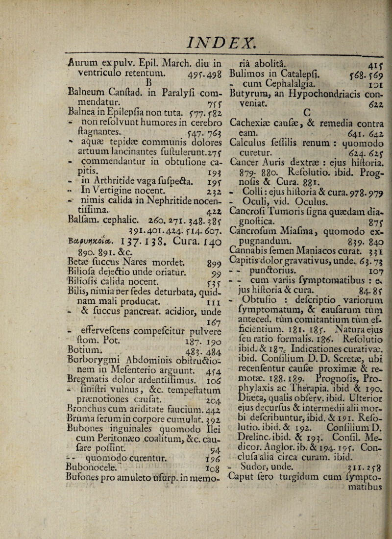 Aurum ex pulv. Epii. March. diu in ventriculo retentum. 49f-498 Balneum Canftad. in Paralyfi com¬ mendatur. 7f5* Balnea in Epilepfia non tuta. 5*77. 5*82- - non refolvunt humores in cerebro ftagnantes. . 5*47. 763 * aquae tepidae communis dolores artuum lancinantes fuftulerunt.z7f - commendantur in obtulione ca- pitis. 193 - in Arthritide vaga fufpe&a. 195* « In Vertigine nocent. z$z nimis calida in Nephritide nocen- tillima.. 42* Balfam. cephalic. 260. 271.348.38? 391.401.4z4. f 14. 607. BapvtiKotct,. 1 37. 1 38«. Cura. 140 890. 891. &c. Betae fuccus Nares mordet. 899 Biliofa dejeftio unde oriatur. 99 Biliofis calida nocent. 5-5^ Bilis, nimia ner fedes deturbata, quid¬ nam mali producat. m - & fuccus pancreat. acidior, unde „ 167 - errervefcens compefcitur pulvere ftom. Pot. 187. 190 Botium. v 483. 484 Borborygmi Abdominis obdru&io- nem in Mefenterio arguunt. 4^4 Bregmatis dolor ardentiifimus. 106 - liniftri vulnus, &c. tempeftatum praenotiones caufat. Z04 Bronchus cum ariditate faucium. 44Z Bruma ferum in corpore cumulat. 392 Bubones inguinales quomodo Ilei cum Peritonaeo coalitum, &c. cau- fare poffint. 94 - - quomodo curentur. 196 Bubonocele. ic8 Bufones pro amuleto ufurp. in memo¬ ria abolita. 415* Bulimos in Catalepfi. f 6g. 5^9 - cuni Cephalalgia. 101 Butyrum, an Hypochondriacis con¬ veniat. 6zz C Cachexiae canfae, & remedia contra eam. _ £41. 642 Calculus fellilis renum : quomodo curetur. 624. <^zf Cancer Auris dextrae : ejus hiftoria. 879- 880. Refolutio. ibid. Prog- nofis & Cura. 88r* - Colli: ejus hiftoria «St cura. 978.979 - Oculi, vid. Oculus. Cancrofi Tumoris ligna quaedam dia* gnoftica. 87$* Cancrofum Miafma, quomodo ex¬ pugnandum. . 839. 840 Cannabis femen Maniacos curat. 3 31 Capitis dolor gravativus, unde. 63.75 - - pun&orius. 107 - - cum variis fymptomatibus : e* jus hiftoria & cura. 84. 8? - Obtulio : defcriptio variorum fymptomatum, & caufarum tum anteced. tum comitantium tum ef¬ ficientium. 181 • i8f. Natura ejus feu ratio formalis. 18^. Refolutio ibid. & i87c Indicationes curati vae. ibid. Conlilium D. D. Scretae, ubi recenfentur caufae proximae & re¬ motae. 188.189- Prognofis, Pro- phylaxis ac Therapia, ibid Si 190. Diaeta, qualis obferv. ibid. Ulterior ejus decurfus Si intermedii alii mor¬ bi defcribuntur, ibid. «St 191. Refo¬ lutio. ibid. «St 192. Conlilium D. Drelinc. ibid. Sc 193. Conlil. Me¬ dicor. Anglor. ib. Si 194. i9f. Con- clufaalia circa curam, ibid. - Sudor, unde. 311.^3 Caput fero turgidum cum fvmpto- • ' * matibus