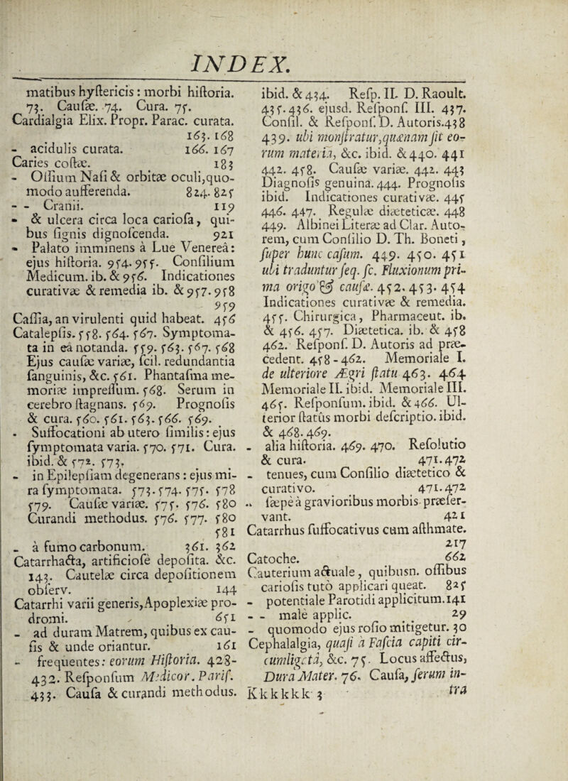 matibus hydericis: morbi hidoria. 73. Caufae. 74. Cura. 7f. Cardialgia Elix. Propr. Parac. curata. 16$. 168 - acidulis curata. 166. 167 Caries codae. < 185 - Oiliuui Nafi & orbitae oculi,quo¬ modo auffereiida. 824. 82. f - Cranii. 119 - & ulcera circa loca cariofa, qui¬ bus (Ignis dignofcenda. 921 - Palato imminens a Lue Venerea: ejus hidoria. 9f4-9ff. Confilium Medicum, ib. & 9f 6. . Indicationes curativae & remedia ib. & 957* 9f8 5>f9 Cailia, an virulenti quid habeat. 4f6 Catalepfis. f f8. f^4- f67. Symptoma¬ ta in ea notanda, f f 9. ^63. f 67. f68 Ejus caufae variae, fcil. redundantia fanguinis, &c. f 61. Phantafma me¬ moriae impreffum. f 68- Serum in cerebro dagnans. f 69. Prognolis & cura. f6o. 5*61. f^3. f66. 5*69. - Suffocationi ab utero limilistejus fymptomata varia, f 70. f 71- Cura, ibid. & h2* f7L - in Epitepfiam degenerans: ejus mi¬ ra fymptomata. j73.f74.f7f. f78 f79. Caufe variae. f7f. f76. f8o Curandi methodus. f76. 577. f8o f 81 . a fumo carbonum. 361. 362 Catarrha&a, artificiofe depolita. Scc. 143. Cautelae circa depolitionem oblerv. . > 144 Catarrhi varii generis,Apoplexiae pro¬ dromi. ^ # 6fi - ad duram Matrem, quibus ex cau- (Is & unde oriantur. 161 frequentes: eorum Hifloria. 428- 432. Refponfum Midicor.Parif. 433. Caufa & curandi methodus. ibid. & 434. Refp. IL D. Raoult. 43 f. 436. ejusd. Relponf. III. 437. Confli. & Refponf L). Autoris.43 8 439. ubi monJtratur,qu£namJit eo¬ rum materu, &c. ibid. &440. 441 442. 4f 8- Caufae variae. 442. 443 Diagnofis genuina. 444. Prognolis ibid. Indicationes curativae. 44f 446. 447-, Regulae diaeteticae. 448 449. Albinei Literae ad Clar. Auto- rem, cum Conlilio D. Th. Boneti, fuper hunc cafum. 449. 450. 4fi ubi traduntur feq.fc. Fluxionum pri¬ ma origo cauf£. 4f 2. 4 f 3. 4S4 Indicationes curativae & remedia. 4ff. Chirurgica, Pharmaceut. ib. & 4f6. 4f7. Diaetetica, ib. & 4.5*8 462. Refponf. D. Autoris ad prae¬ cedent. 448-462. Memoriale I. de ulteriore XEgri flatu 463. 464 Memoriale IL ibid. Memoriale III. 4^f. Refponfum. ibid. & 466. Ul¬ terior (latus morbi defcriptio. ibid. & 468. 469. - alia hidoria. 469. 470. Refolutio & cura. _ ^ 471.472 - tenues, cum Confilio diaetetico & curativo. _ 471.472 .. laepea gravioribus morbis praefer- vant. # 421 Catarrhus fuffocativus cum adhmate. 217 Catoche. < 66z Cauterium aquale, quibusn. ombus cariofistuto applicari queat. 82f - potentiale Parotidi applicitum. 141 - - male applic. # # 29 - quomodo ejus rofio mitigetur. 30 Cephalalgia, quaji a Fafcia capiti cir¬ cumligata, &c. 7 f. Locus affe&us, Dura Mater. 76. Caufa, ferum in- Kkkkkk 3 ' tra