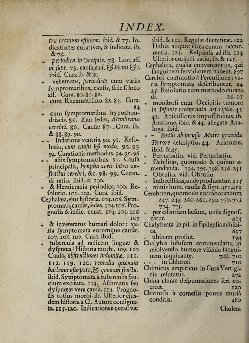 tra cranium effufum. ibid, & 77. In¬ dicationes curati v 30; & indicata, ib. &78. ' - periodica in Occipite. 78- Loc. aff. ut fupr. 79. caufa,ead. & Fenus &c. ibid. Curaib. &80. - vehemens, periodicacum variis fymptomatibus, caufis, fede f. loco aff. Cura. 80.81^82. - cum Rheumatifmo. 82.8$- Cura. 84 - cum fymptomatibus hypochon¬ driacis. 8?- Ejus fedes, Membrana cerebri. 86. Caufae 87» ♦ Cura. ib. & 88.89*90. - - Inflatione ventris. 90. 91. Refo- lutio, cum caufis & modo. 92.93 94. Curationis methodus. 94.95*. 96 - - aliis fymptomatibus. 97. Caufa principalis, lympba acris intra an- f ratius cerebri, &c. 98- 99* Curan¬ di ratio, ibid. & 100. • & Hemicrania periodica. 100. Re- folutio. ioi. 102. Cura. ibid. Cephalaea,ejus hiftoria. 103.106. Sym- ptomata, caulae, fedes. 104.106. Pro- gnofis & kidic. curat. 104. iof. ic6 107 • & inveteratus humeri dolor: va¬ ria fymptomata eorumque caufae. 107. io8.109. Cura. ibid. - tubercula ad radicem linguae & dyfpnoea • Hiftoria morbi. 109.1 io Caufa, obftruttiones indomita. 111. IJ2* ii9. 120. remedia quanam batienus ufurpata,& quonam fruftu. ibid. Symptomata a tuberculis fau¬ cium excitata. 11$. Afthmatis feu dyfpnaeae vera caufa. 114. Progno- fis tetius morbi, ib. Ulterior ejus¬ dem hiftoria a Cl. Autore configna- tt.xif-X20. Indicationes curati vae ibid. & 121. Regulae diaeteticae. 122 Dubia aliquot circa curam occur¬ rentia. 125. Refponfa ad illa 124 Ulteriorcurandi ratio, ib. & I2f. Cephalica, qualia conveniant iis, qui fanguinem fervidiorem habent. 897 Cerebri commotio a Percuffione: va¬ ria fymptomata deferibuntur. 24 Refolutio cum methodo curan¬ di. # # 26.27 - monftrofi cum Occipitis tumore . in Infante recens nato deferiptio. 41 42. Abfciliionis impoifibilitas. ib. Anatome. ibid. & 4$. allegata Ana¬ loga. ibid. - - Foetus ab incujfo Matri gravida Terrore deferiptio. 44. Anatome, ibid. &4f. - Perturbatio, vid. Perturbatio. - Debilitas, quomodo & quibus e- mendanda. 194.195-. 198. 216.231 - Obtulio. vid. Obtufio. - Imbecillitas,unde producatur. 215* ^ nimis hum. caufae & fign. 4f 1.4fz Cerebrum,quomodo corroborandum 247. 249.260.261.290.770.771 774; 77f- - per effentiam laefum, unde dignof. catur. . . 415 Chalybeata in pii. in Epilepfia adhibi¬ ta. 6? 7 - ubi nam profint. 194 Chalybis infufum commendatur in refolvendo humore vifeido fangui¬ nem inquinante. 708. 710 - - - inChloroli 710 Chimicus empiricus in Cura Vertigi¬ nis refutatus. 272 China chinae defpumationes feri co¬ ercet.^ 120 Chlorolis a comeftis pomis muria conditis. 480 Cholera