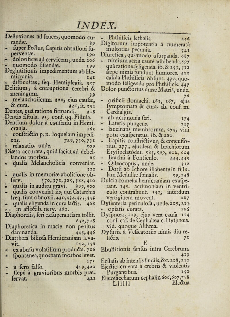 - - - ‘ - ■ ———11- -.. - Defluxiones ad Fauces, quomodo cu¬ randae. g 9 «. Tuper Pectus, Capitis obtufioni (u- perventae. 190 - dolorificae ad cervicem, unde. 206 ' - quopaodo fidendae. 199 Deglutitionis impedimentum ab He¬ micrania. 1 141 - difficultas, feq. Hemiplegia. 537 Delirium, a corruptione cerebri & meningum. 39 - melancholicum. ?2o, ejus caufae, &tura. . ?zi,it. Dentes, qua ratione firmandi. 308 Dentis fiflula. 91, conf. qq. Fiftula. Dentium dolor a confenlu in Hemi¬ crania. 165 - confiridio p. n. loquelam impedi¬ ens. . 72,9,730,731 - . relaxatio, unde. 309 Diaeta accurata, quid Faciat ad debel¬ landos morbos. 65 • qualis Melancholicis conveniat. 322 • qualis in memoriae abolitione ob- ferv. # 370,371,^85,388,410 - qualis in auditu gravi. 899,900 - qualis conveniat iis, qui Catarrhis Freq. funt obnoxii. 430,454,45 M4S - qualis eligenda in cura ladis. 46S in affedib. nerv. 482. Diaphorefis, feri exfuperantiam tollit. 652,708 Diaphoretica in macie non penitus damnanda. 445,446 Diarrhoea biliofa Hemicraniam leva¬ vit. _ 152,156 • exabufu volatilium produda. 706 - fpontanea,quosnam morbos levet. - (sepe a gravioribus morbis pro¬ fer v at. 441 - Phthificis lethalis. 446 Digitorum impotentia a numerata multoties pecunia. 741 Diuretica,quornodo ufurpanda. 687 - nimium acria caute adhibenda.897 aua ratione (eligenda, ib. & 2 5 3,512 (2epe nimis Fundunt humores. 402 calida Phthificis obfunt. 437, quo¬ modo (eligenda pro Phthificis. 447 Dolor pundorius durae Matris, unde. 76 - orificii (tomachi. 163, 167, ejus fy mp tornata & cura. ib. conF. m. Cardialgia. *• ab acrimonia feri. 174 - Lateris pungens. 217 - lancinans membrorum. 275, vini potu exafperatus. ib. &280. - Capitis conftridivus, & concuflb'* rius. 277, ejusdem & brachiorum Eryfipelatodes. 585,599, 602, 604 - Brachii a Fonticulo. 444.445 - Qfteocopus, unde. 312 - Dorfi ab Ichore illabentein fiftu- lam Medullae (pinalis. 39,148 Dulcia comefta hemicraniam exafpe- rant. 149. acrimoniam in ventri, culo contrahunt. 150, interdum vertiginem movent. 287 Dyfenteria periculofa, unde. 209,210 - opiatis curata. 196 Dyfpnoea, 109, ejus vera caufa. 114 conF. caf. de Cephalaea c. Dyfpnoea. vid. quoque Afthma. Dyfuria a Veficatoriis nimis diu re¬ lidis. “ 71 E Ebullitionis fenfus intra Cerebrum. 41? Ecftafis ab intenfis fludiis,&c. 208,210 Ejedio cruenta a crebris & violentis Purgantibus. M° Ebeofa celiarum cephalic.^06,607,798 Llllll Ele^ua