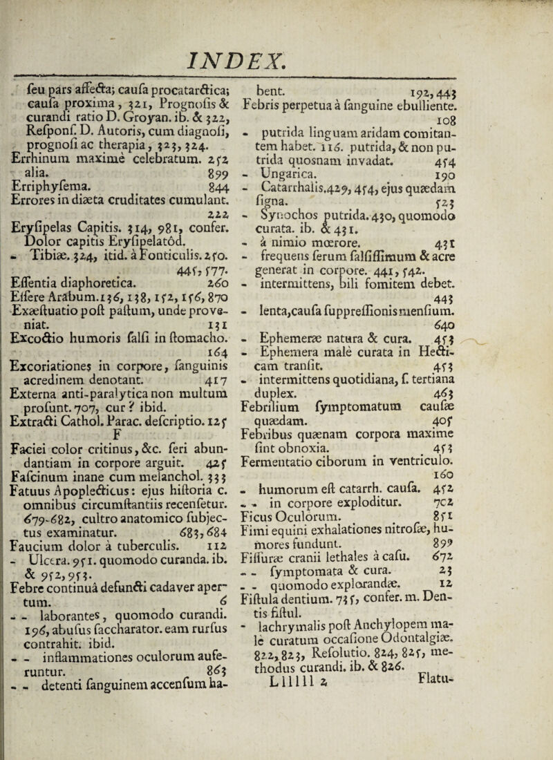 feu pars aifeda, caufa procatardica; caufa proxima, $21, Prognobs& curandi ratio D, Groyan. id. & 32Z, Refponf D. Aucoris, cum diagaoli, prognohac therapia, $2$, $24. . Errhinum maxime celebratum, zfz alia. 8 99 Erriphyfema. . 844 Errores in diaeta cruditates cumulant. zzz Eryfipelas Capitis. $14, 981, confer. Dolor capitis Eryfipeiatod. - Tibiae. $24, itid. a Fonticulis, zfo. 44 G f77« Eflentia diaphoretica. 26o Eifere Arabum.i$6, 158, ifz, If6,870 Exaeftuatio poft paftum, unde prove¬ niat. i$i Excodio humoris falli in ftomacho. 164 Excoriatione$ in corpore, (anguinis acredinem denotant. 417 Externa anti-paralytica non multum profunt.707, cur? ibid. Extradi Cathol. Parac. defcriptio. izf F Faciei color critinus,&c. feri abun¬ dantiam in corpore arguit. 425* Fafcinum inane cum melanchob $$$ Fatuus Apopledicus: ejus hiftoria c. omnibus circumdandis recenfetur. 679-682, cultro anatomico fubjec- tus examinatur. 683? ^84 Faucium dolor a tuberculis. 112 - Ulcera. 9f 1. quomodo curanda, ib. Febre continua defundi cadaver aper* tum. 6 - - laborantes, quomodo curandi. 196, abufus faccharator. eam rurfus contrahit, ibid. - inflammationes oculorum aufe¬ runtur. 86$ - detenti fanguinem accenium ha- bent. ^ ^ 192,44$ Febris perpetua a fanguine ebulliente. i°8 • putrida linguam aridam comitan¬ tem habet. 116. putrida, & non pu¬ trida quosnam invadat. 454 - Ungarica. * 190 - Catarrhalis429,4^4, ejus quaedam figna. . fz$ - Synochos putrida. 430, quomodo curata, ib. a 431. - k nimio moerore. 431 - frequens ferum falfifliraum & acre generat in corpore. 441, f42. - intermittens, bili fomitem debet. 443 - lenta,caufa fupprefUonisnienfium. 640 - Ephemerae natura & cura. 45*3 - Ephemera male curata in Hedi- cam tranlit. 45* $ - intermittens quotidiana, f. tertiana duplex. 4^3 Febrilium fymptomatum caufae quaedam. 40 f Febribus quaenam corpora maxime fint obnoxia. _ 4f3 Fermentatio ciborum in ventriculo. 160 - humorum efl: catarrh. caufa. 4fz «, •. in corpore exploditur. 7cz Ficus Oculorum. 8 f 1 Fimi equini exhalationes nitrofse, hu¬ mores fundunt. 899 Fiflurae cranii lethales acafu. 67z - - fymptomata & cura. 2$ - - quomodo explorandae. 12 Fiflula dentium. 73 f? confer, m. Den¬ tis fiftul. • lachrymalis pofl: Anchylopem ma¬ le curatum occalione Odontalgiae. 822,823, Refolutio. 824, 82f, me¬ thodus curandi, ib. d 82,6. Llllll z Flatu-