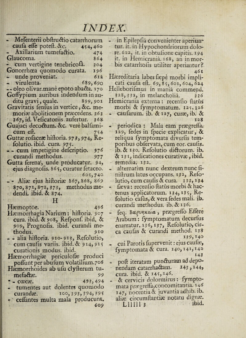 - Mefenterii obftrucftio catarrhorum caufa elfe poteft. &c. 454,460 - Axillarium tumefa&io. 474 Glaucoma. 864 - cum vertigine tenebricofa. 304 Gonorrhoea quomodo curata. 196 • unde proveniat. , 612 - virulenta. 689,690 -- oleo olivar.mane epoto aba&a. 170 Golfypium auribus indendum inau¬ ditu gravi, quale. _ 899,901 Gravitatis fenfus in vertice, &c. me¬ moriae abolitionem praecedens. 363 367, id. Velicatoriis aufertur. 368 Guajaci deco&um. &c. verebalfami- cum eft. 7^4 Guttae rofaceae hiftoria. 973, 974, Re- folutio. ibid. cura. 97 5. # - - cum impetigine defcriptio. 976 curandi methodus. 977 Gutta ferena', unde producatur. 94, ejus diagnofis. 865, curatur fetaceo. 605,740 - - Aliae ejus hiftoriae S67, 868, 869 870,871,872,373, methodus me¬ dendi ibid. & 874. H Haemoptoe. < 496 Haemorrhagia Narium: hiftoria. 907 cura. ibid. & 908, Refponf. ibid. & 909, Prognofis. ibid. curandi me¬ thodus. 910 - - alia hiftoria. 910-913, Refolutio, cum caulis variis, ibid. & 914,9M curationis modus, ibid. Haemorrhagiae periculofte produci poliunt per abufum volatihum.706 Haemorrhoides ab ufu clyfterum tu- mefaftae. 99 • - CCEOe. 493,494 - tumentes aut dolentes quomodo curandae, 100,393, 394, 39S • celfantes multa mala producunt. 609 - in Epileplia convenienter aperiun¬ tur. it. in Hypochondriorum dolo¬ re. 612, it. in obtulione capitis. 194 it. in Hemicrania. 168, an inmor- bis catarrhofis utiliter aperiantur? 461 Haereditaria labes faepe morbi impli¬ cati caufa eft. 69, 85,601,604, 624 Helleborifmus in mania commend. 328,332:, in melancholia. 336 Hemicrania externa : recenlio ftatus morbi & fymptomatum. 125,126 - caufarum. ib. &127, curae, ib. & 128 - periodica : Mala eam praegreffa. 129, fedes in fpecie explicatur, & reliqua fymptomata diverfis tem¬ poribus obfervata, cum eor. caulis, ib. & 130. Refolutio diftorum. ib. & 131, indicationes curativae, ibid. • remedia. 132. - alternatim nunc dextrum nunc fi- niftrum latus occupans. 132, Refo¬ lutio, cum caulis & cura. I3?,i34 - faeva: recenlio ftatus morbi & hac¬ tenus applicatorum. 134,135, Re¬ folutio callis, & vera fedes mali. ib. curandi methodus, ib. &136. - feq. Bagvyxcta,, praegrelio Effere Arabum: fymptomatum decurfus enarratur. 136,137, Refolutio, cir¬ ca caufas & curandi method. 138 139,140 - cui Parotis fupervenit: ejus caufae, fvmptomata & cura. 140,141,142 14? - poft iteratam punduram ad depo¬ nendam catarrhadam. *43, *44> cura. ibid. & 14^,146. - & cervicis dolormirus: jfympto- mata praegreila,concomitantia. 146 147, nocentia juvantia adhib. ib. aliae circumftartke notatu dignae. LHIII3 '&id.