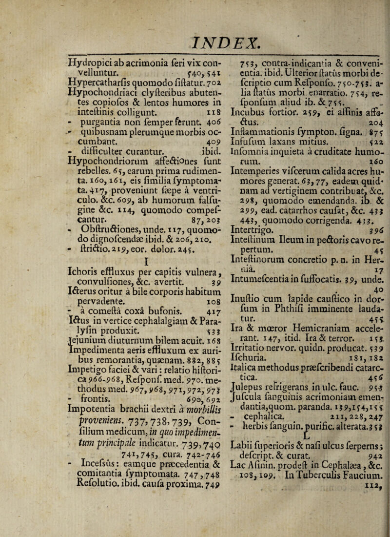 Hydropici ab acrimonia feri vix con¬ velluntur. - f4o,541 Hypercatharfis quomodo fiftatur. 70% Hypochondriaci clyfteribus abuten- tes copiofos & lentos humores in inteftinis colligunt. 118 - purgantia non femper ferunt. 406 - quibusnam plerumque morbis oc¬ cumbant. 409 - difficulter curantur. ibid. Hypochondriorum affe&iones funt rebelles. 6*, earum prima rudimen¬ ta. 160,161, eis fimilia fymptoma- ta. 417, proveniunt faepe a ventri¬ culo. &c. 609, ab humorum falfu- gine &c. ii4> quomodo compef- cantur. 87,20? - Obftru&iones, unde. 117, quomo¬ do dignofcendae ibid. & 206,210. - ftri&io. 219, eor. dolor. 245. I Ichoris effluxus per capitis vulnera, convulfiones, &c. avertit. 39 I&erus oritur a bile corporis habitum pervadente. 108 - a comefta coxa bufonis. 417 I&us in vertice cephalalgiam & Para- Jyfin produxit. 533 Jejunium diuturnum bilem acuit. 168 Impedimenta aeris effluxum ex auri¬ bus remoranda, quaenam. 882, 88* Impetigo faciei & vari: relatio hiftori- ca 966.968, Refponf. med. 97o. me¬ thodus med. 967,968, 971,972,97? - frontis. 690,692 Impotentia brachii dextri a morbillis proveniens.737,738» 739» Con- filium medicum, in quo impedimen¬ tum principale indicatur. 739,740 74i,745, cura. 742-746 - Incefsus: eamque praecedentia & comitantia fymptomata. 747,748 Refolutio. ibid. cau/a proxima. 749 75?, contra-indicanda & conveni¬ entia. ibid. Ulterior datus morbi de- fcriptio cum Rerponfo. 7 5 o.7 ^ 3. a- liaftatus morbi enarratio. 754, re- fponfum aliud ib. & 75 5. Incubus fortior. 259, ei affinis affa¬ tus. 204 Inflammationis fympton. ligna. 87? Infufum laxans mitius. 522 Infomnia inquieta a cruditate humo¬ rum. 160 Intemperies vifcerum calida acres hu¬ mores generat. 6?, 77, eadem quid¬ nam ad vertiginem contribuat, &c. 298, quomodo emendanda, ib. & 299, ead. catarrhos caufat, &c. 4?? 443,. quomodo corrigenda. 433. Intertrigo. 396 Inteftinum Ileum in pedoris cavo re¬ pertum. 4* Inteftinorum concretio p. n. in Her¬ nia. 17 Intumefcentia in fuffocatis. 39, unde. 4° Inuftio cum lapide cauftico in dor- fum in Phthifi imminente lauda¬ tur. # t 451 Ira & moeror Hemicraniam accele¬ rant. 147, itid. Ira & terror. 153. Irritationervor. quidn. producat. 539 Ifchuria. 181,182 Italica methodus praefcribendi catarc- tica. 456 Julepus refrigerans inulc. fauc. 953 Jufcula fanguinis acrimoniam emen¬ dantia,quom. paranda. 13 9,1 f 4,15 5 - cephalica. 211,228,247 - herbis fanguin.^urific. alterata.3 5 $ Labii fuperioris & nafi ulcus ferperns; defcript. & curat. 942 Lac Alinin. prodeft in Cephalaea, &c. 108,109. In Tuberculis Faucium.