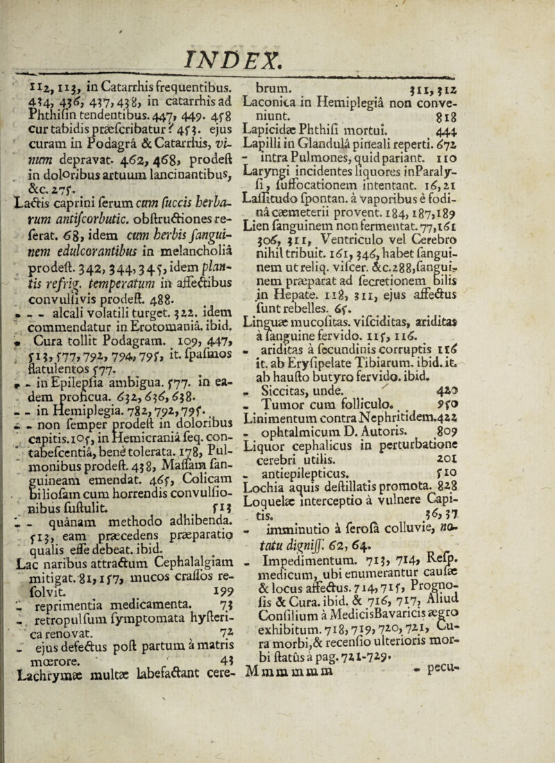 llz,n$y in Catarrhis frequentibus. 4?4? 4?7>438> in catarrhis ad Phthifin tendentibus. 447, 449. 4f8 cur tabidis praefcribatur • 4f $. ejus curam in Podagra & Catarrhis, t>i- rium depravat. 462, 468» prodeft in doloribus artuum lancinantibus, &c Z7J*. # La<ftis caprini ferum orwz ftcdi herba¬ rum antifcorbutic. obftru&ionesre- ferat. 68> idem herbis fangui- nem edulcor antibus in melancholia prodeft. 342, 344,34$> idem pta- tis refrig. temperatum in affe&bus convullivis prodeft. 488. * — alcali volatili turget. 322. idem commendatur in Erotomania. ibid. * Cura tollit Podagram. 109, 447> fi?» f77»7?i» 794., 79S-» it- fpafmos flatulentos <77. * - in Epilepha ambigua, f 77. in ea¬ dem prohcua. 632,636,638. - - in Hemiplegia. 782,792,79?.. » - non femper prodeft in doloribus capitis. 3.0f, in Hemicrania feq. con- tabefcentia, bend tolerata. 178, Pul¬ moni bus prodeft. 458? Maliam fan- guineam emendat. 46?, Colicam . biliofam cum horrendis convulfio- nibus fuftulit. fi? » . quanam methodo adhibenda. 5-13, eam praecedens praeparatio qualis efte debeat, ibid. Lac naribus attraftum Cephalalgiam mitigat. 8i>if7> mucos craifos re- folvit. ^ 199 - reprimentia medicamenta. 73 retropulfum fymptomata hyfteri- ca renovat. ^ 7* _ ejus defe&us poft partum a matris moerore. * 4? Lachrymae multae labefa&ant cere- brum. $11,31Z Laconica in Hemiplegia non conve¬ niunt. gi8 Lapicida; Phthifi mortui, 444. Lapilli in Glandula pineali reperti. £7z - intra Pulmones, quid pariant, ito Laryngi incidentes liquores inParaly- fi, mfFocationem intentant. 16,21 Lailitudo fpontan. a vaporibus e fodi¬ na caemeterii provent. 184,187» 189 Lien fanguinem non fermentat. 77,161 306, 311, Ventriculo vel Cerebro nihil tribuit. x6i,346, habet fangui¬ nem utreliq. vifcer. &c.288jfangui- nem praeparat ad fecretionem bilis in Hepate. 118, m, ejus affe&us funt rebelles. 65*. Linguae mucolitas. vifciditas, ariditas aTanguinefervido, n?, 116. • ariditas a fecundinis corruptis ie6 it. ab Eryfipelate Tibiarum, ibid. it* ab haufto butyro fervido, ibid, • Siccitas, unde. 420 - Tumor cum folliculo. Linimentum contra Nephri tidem.422 - ophtalmicum D. Autoris. 809 Liquor cephalicus in perturbatione cerebri utilis. 201 - antiepilepticus. ^ f 10 Lochia aquis deftillatis promota. 8*2-8 Loquelae interceptio a vulnere Capi¬ tis. n imminutio a ferola colluvie, wo- tatu dignijj', 62, 64. - Impedimentum. 713» 7!4j RcQ5* medicum, ubi enumerantur caufae & locus affedus. 714,71 f, Progno- fis & Cura. ibid. & 716, 717, Aliud Confilium a MedicisBavaricis aegro exhibitum.718» 7I9> 720,721, Cu¬ ra morbi,& recenfio ulterioris mor¬ bi ftatus a pag. 721-729* Mmmmmm - - Pecu-
