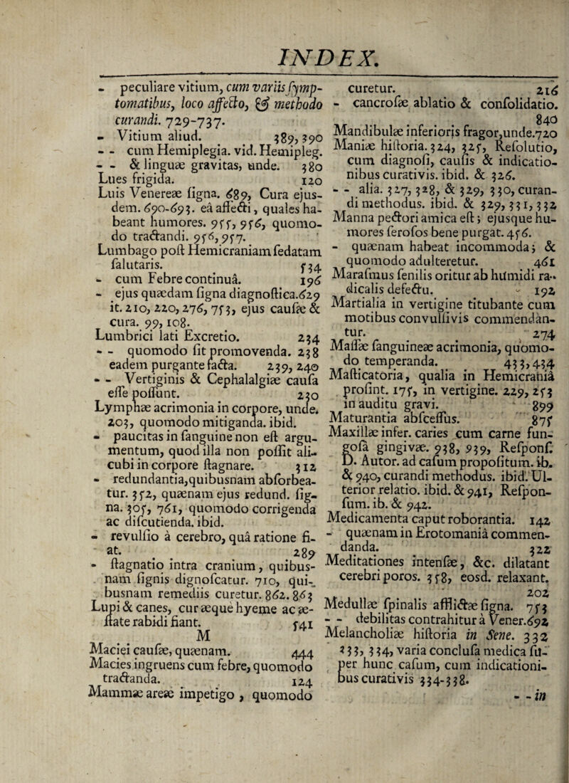 - peculiare vitium, cum variis fymp- tomatibus, loco affetto, & methodo curandi. 729-737. - Vitium aliud. 389, $90 - - cum Hemiplegia, vid. Hemipleg. - & linguae gravitas, unde. 380 Lues frigida. 120 Luis Venereae figna. 689, Cura ejus¬ dem. 690-693. ea affe&i, quales ha¬ beant humores. 9ff, 9^6, quomo¬ do tra&andi. 9f^,9f7- Lumbago poft Hemicraniam fedatam falutaris. 734 - cum Febre continua. 196 - ejus quaedam figna diagnoftica.629 it. 210, 220,276, 7f 3, ejus caufae & cura. 99,108. Lumbrici lati Excretio. 234 * - quomodo fit promovenda. 238 eadem purgante fa<fta. 239, 240 - - Vertiginis & Cephalalgiae caufa elle poffunt. 230 Lymphae acrimonia in corpore, unde. 203, quomodo mitiganda, ibid. - paucitas in (anguine non eft argu¬ mentum, quod illa non poflit ali¬ cubi in corpore ftagnare. 312 - redundantia,quibusnam abforbea- tur. 3^2, quaenam ejus redund. fig- na. $of, 761, quomodo corrigenda ac difcutienda. ibid. - revulfio a cerebro, qua ratione fi¬ at. ^ _ 289 - ftagnatio intra cranium, quibus¬ nam fignis dignofcatur. 710, qui-, busnam remediis curetur. 862. 863 Lupi & canes, cur aeque hyeme acae- itate rabidi fiant. 741 M Maciei caufae, quaenam. 444 Macies ingruens cum febre, quomodo tradanda. ^4 Mammae areae impetigo , quomodo curetur. 216 - cancrofae ablatio & confolidatio. 840 Mandibulae inferiorjs fragor,unde.720 Maniae hiftoria. 324, 325*, Refolutio, cum diagnofi, caufis & indicatio¬ nibus curativis. ibid. & 326. - - alia. 327,328, & 329? 330, curan¬ di methodus. ibid. & 329,331,332 Manna pecori amica eft; ejusque hu¬ mores ferofos bene purgat. 4^6. - quaenam habeat incommodaj & quomodo adulteretur. 461 Marafmus fenilis oritur ab humidi ra¬ dicatis defe<ftu. - 192 Martialia in vertigine titubante cum motibus convulfivis commendan¬ tur. 274 Maifae fanguineae acrimonia, quomo¬ do temperanda. 4 3 3,43 4 Mafticatoria, qualia in Hemicrania profint. 175*, in vertigine. 229, 25*3 in auditu gravi. 899 Maturantia abfceflus. 87f Maxillae infer, caries cum carne fun- £ofa gingivae. 938, 939> Refponf. ). Autor. ad cafum propofitum. ib. & 940, curandi methodus, ibid. Ul¬ terior relatio. ibid. & 941, Refpon- fum. ib. & 942. Medicamenta caput roborantia. 142 - quaenam in Erotomania commen¬ danda. 322 Meditationes intenfae, &c. dilatant cerebri poros. 3f8> eosd. relaxant. . 202 Medullae fpinalis affii&aefigna. 7f$ - - debilitas contrahitur a Vener.692 Melancholiae hiftoria in Sene. 332 334> varia conclufa medica fil- Eer hunc cafum, cum indicationi- us curativis 334-338. • - in