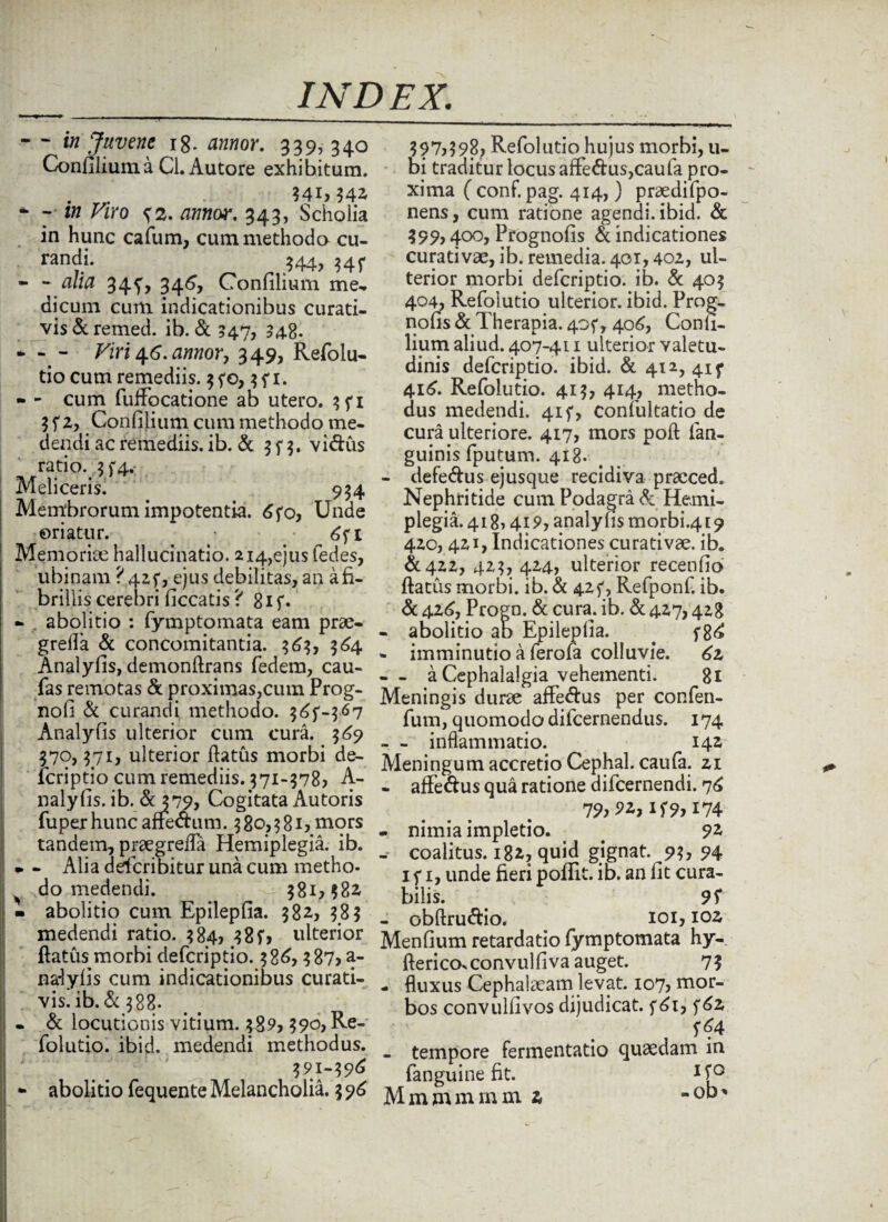 - - in Juvene 18. annor. 339, 340 ConfiliumaCl.Autore exhihitum. . r„ 341,342 * 7 m Viro {2. tftfwor. 343, Scholia in hunc cafum, cum methodo cu¬ randi. $44, 34^ - - a/i# 345^ 346, Confilium me, dicum cum indicationibus curati- vis&remed. ib. <Sc 547, 348. * - - Viri 46. annor, 349, Refolu- tio cum remediis. 35*0, 1. - - cum fuffocatione ab utero. 3fi 3 f 2, Confilium cum methodo me¬ dendi ac remediis, ib. & 3 f 3. vi&us ratio. 3 f4. Meliceris. 934 Membrorum impotentia. 6fo, Unde oriatur. • Memoriae hallucinatio. 2i4,ejusfedes, ubinam ? 425*, ejus debilitas, an a fi¬ brillis cerebri ficcatis ? 8if. - abolitio : fymptomata eam prae- grefla & concomitantia. 363, 364 Analyfis, demonflrans fedem, cau- fas remotas & proximas,cum Prog- nofi & curandi methodo, 3^-367 Analyfis ulterior cum cura. 369 370,371, ulterior flatus morbi de- icriptio cum remediis. 371-378) A- nalyfis. ib. &J79, Cogitata Autoris fu per hunc afre&um. 380,381) mors tandem, praegreffa Hemiplegia, ib. *. - Alia dderibitur una cum metho- do medendi. 381,382 - abolitio cum Epilepfia. 382, 383 medendi ratio. 384, 38 f> ulterior flatus morbi deferiptio. 386) 387) a- nalyfis cum indicationibus curati- vis. ib. & 388. - & locutionis vitium. 389,390, Re¬ folutio. ibid. medendi methodus. 391-396 397,398, Refolutio hujus morbi, u- bi traditur locus affe&us,caufa pro¬ xima ( conf. pag. 414,) praedifpo- nens, cum ratione agendi, ibid. & 399) 400, Pfognofis & indicationes curativae, ib. remedia. 401,402, ul¬ terior morbi deferiptio. ib. & 403 404) Refolutio ulterior, ibid. Prog- nofis & Therapia. 405*, 406, Confi¬ lium aliud. 407-411 ulterior valetu¬ dinis deferiptio. ibid. & 412, 41 f 416. Refolutio. 413, 414, metho¬ dus medendi. 41 f, confultatio de cura ulteriore. 417, mors poft fan- guinis fputum. 418. - defedus ejusque recidiva praeced. Nephritide cum Podagra & Hemi¬ plegia. 418? 419, analyfis morbi.4t9 420, 421, Indicationes curativae. ib. &422, 423, 424) ulterior recenfio flatus morbi, ib. & 42f, Refponf. ib. & 426, Progn. & cura. ib. & 427,428 - abolitio ab Epilepfia. . f86 - imminutio a ferofa colluvie. - - a Cephalalgia vehementi. 81 Meningis durae affe&us per confen- fum, quomodo difeernendus. 174 - - inflammatio. 142 Meningum accretio Cephal. caufa. 21 - affedus qua ratione difeernendi. 76 79)92, if 9> 174 - nimia impletio. < . 92 - coalitus. 182, quid gignat. 93) 94 1 f 1, unde fieri poflit. ib. an fit cura¬ bilis. 95* - obflru&io. 101,102 Menfium retardatio fymptomata hy- flerico>convulfiva auget. 73 - fluxus Cephalaeam levat. 107, mor¬ bos convullivos dijudicat. f6i, f*4 - tempore fermentatio quaedam in fanguine fit. U°