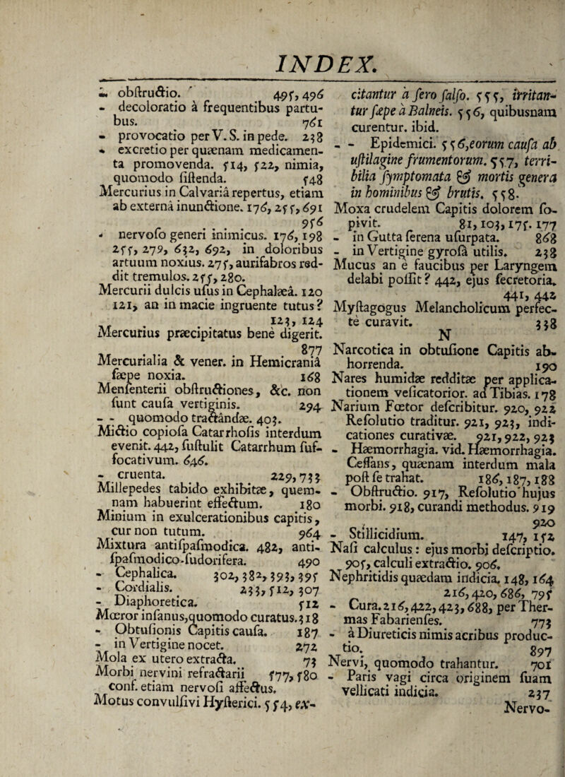 'm, obftru&io. 49 f, 496 - decoloratio a frequentibus partu- bus. 7^1 - provocatio per V. S. in pede, 2 3 3 * excretio per quaenam medicamen¬ ta promovenda. 5*14, fzz, nimia, quomodo fidenda. ^48 Mercurius in Calvaria repertus, etiam ab externa inun&ione. 176, zf f, 691 - nervofo generi inimicus. 17^, 198 2f f, 275?, 6\z-) 692, in doloribus artuum noxius. 27 f, aurifabros red¬ dit tremulos. 2 y, 280. Mercurii dulcis ufus in Cephalaea. 120 I2i, an in macie ingruente tutus? 12?, 124 Mercurius praecipitatus bene digerit. 877 Mercurialia & vener. in Hemicrania fsepe noxia. i^g Menlenterii obftru&iones, &c. non funt caufa vertiginis. 294 - - quomodo traaandae. 40$. Mi&io copiofa Catarrhofis interdum evenit. 442, fuftulit Catarrhum fuf- focativum. £46. - cruenta. . . 229,73* Millepedes tabido exhibitae, quem* nam habuerint effe&um. 180 Minium in exulcerationibus capitis, cur non tutum. 964 Mixtura antifpafmodica. 482, anti- fpafmodico.fudorifera. 490 * Cephalica. joz,58^59?, - , Cofdiahs. _ 507 - Diaphoretica. 5-12 Moeror i nfanus, quomodo curatus. $ 18 * Obtufionis Capitis caufa. 187 - in Vertigine nocet. 272 Mola ex utero extra&a. 7$ Morbi nervini refra&arii f77, f80 coni, etiam nervofi affe&us. Motus convulfivi Hyjfterici. 5 f4, ex¬ citantur a fero falfo. initan¬ tur fape a Balneis, f 5 6, quibusnam curentur, ibid. - - Epidemici, f ? 6}eorum caufa ab uftilagine frumentorum. 55.7, terri¬ bilia fijmptomata & mortis genera in hominibus & brutis. f f 8- Moxa crudelem Capitis dolorem (b- P>vit. 81,103,17?. 177 - in Gutta lerena uturpata. 868 - in Vertigine gyrola utilis. 258 Mucus an e faucibus per Laryngem delabi pollit ? 442, ejus fecretoria. 441, 442 Myftagogus Melancholicum perfec¬ te curavit. 228 N Narcotica in obtufione Capitis ab¬ horrenda. 190 Nares humidae redditae per applica¬ tionem veficatorior. aci Tibias. 178 Narium Foetor deferibitur. 920, 922 Refolutio traditur. 921, 92?, indi¬ cationes curati vae. 921,922, 925 * Haemorrhagia, vid. Haemorrhagia. Ceflans, quaenam interdum mala poft fe trahat. 186, 187,188 - Obftru&io. 917, Refolutio*hujus morbi. 918, curandi methodus. 919 * 920 - Stillicidium. 147, 15*2 Na (i calculus: ejus morbi deferiptio. 905*, calculi extra&io. 906, Nephritidis quaedam indicia. 148,164 216,420,686, 79f - Cura. 216, 422,42 3,688, per Ther¬ mas Fabarienfes. 775 - a Diureticis nimis acribus produc¬ tio. g97 Nervi, quomodo trahantur. 701 - Paris vagi circa originem fuam vellicati indicia. 237 Nervo-