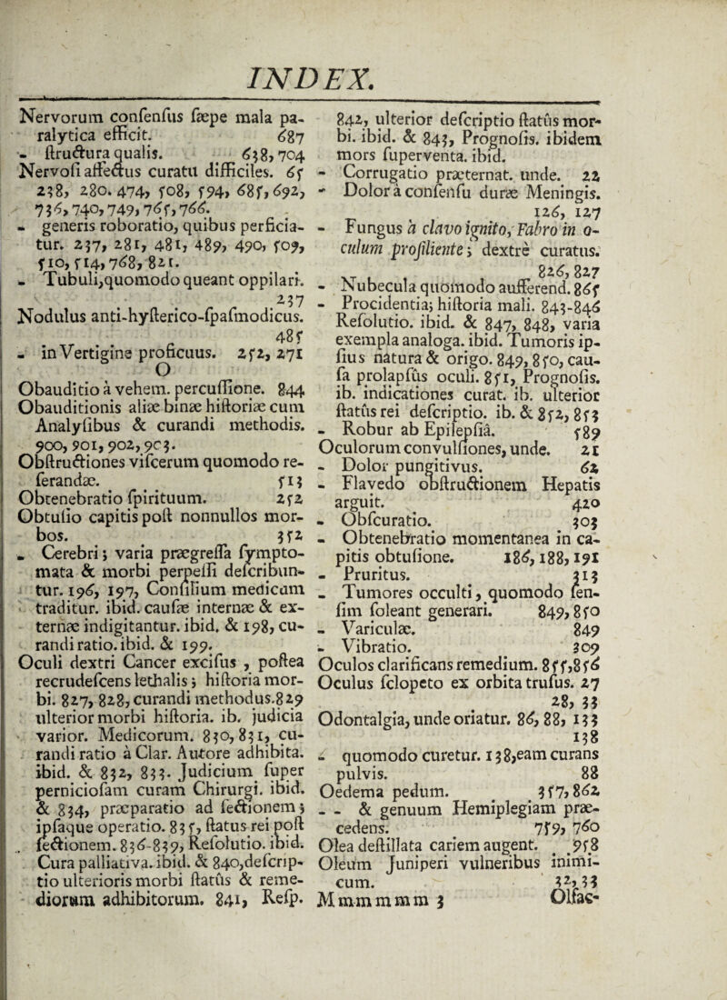 Nervorum confenfus faepe mala pa¬ ralytica efficit. 687 - ftru&ura qualis. < 638,704 Nervoli affeaus curatu difficiles. 6f 280.474? fo8? (94, 68 f,692, 7 $ 6,740,749,76f, 766. - generis roborabo, quibus perficia¬ tur. 257? 2.8r, 481, 489, 4?o, (09, fio, f 14,768, 821. - Tubuli,quomodo queant oppilari. 237 Nodulus anti-hyfterico-fpafmodicus. 48 f - in Vertigine proficuus. 2(2, 271 Obauditio a vehem, percuffione. 844 Obauditionis aliae binae hiftoriae cum Analyfibus & curandi methodis. 900,901,902,90$. Obftru&iones vifcerum quomodo re- ferandae. . ^ (1$ Obtenebratio fpirituum. 2f2 Obtulio capitis poft nonnullos mor¬ bos. 3(2 . Cerebri; varia praegrefla fympto- mata & morbi perpelli deleribun» tur. 196, 197, Conmium medicam traditur, ibid. caufae internae & ex¬ ternae indigitantur. ibid. & 198, cu¬ randi ratio, ibid. & 199. Oculi dextri Cancer excifus , poftea recrudefcens lethalis j hiftoria mor¬ bi. 827, 828, curandi methodus.829 ulterior morbi hiftoria. ib. judicia ' varior. Medicorum. 8$o, 831, cu¬ randi ratio a Ciar. Autore adhibita, ibid. & 832, 833* Judicium fbper perniciofam curam Chirurgi, ibid. & 834, praeparatio ad fe&ionem j ipfaque operatio. 83 f? ftatus rei poft (e&ionem. 836-839, Refolutio. ibid. Cura palliativa.ibid. & 84o,defcrip- tio ulterioris morbi ftatus & reme¬ 842, ulterior deferiptio ftatus mor¬ bi. ibid. & 843, Prognofis. ibidem mors fuperventa. ibid. - Corrugatio praeternat. unde. 22 ■* Dolor a confenfu durae Meningis. 126, 127 - Fungus a clavo ignito,'Fabro in 0- culum profiliente > dextre curatus. - Nubecula quomodo aufferend! 86f - Procidentia; hiftoria mali. 843-846 Refolutio. ibid. & 847, 848, varia exempla analoga, ibid. Tumoris ip- llus natura & origo. 849,8(0, cau- fa prolapfus oculi. 8f 1, Prognofis. ib. indicationes curat, ib. ulterior ftatus rei deferiptio. ib. & 8fZ, 8f ? - Robur ab Epilepfia. f 89 Oculorum convulfiones, unde. 21 - Dolor pungitivus. 62 - Flavedo obftru&ionem Hepatis arguit. ^ 420 - Obfcuratio. 303 - Obtenebratio momentanea in ca¬ pitis obtufione. 186,188,191 - Pruritus. 313 _ Tumores occulti, quomodo len- fim foleant generari. 849,8(0 - Variculae. 849 - Vibratio. . a 09 Oculos clarificans remedium. 8(f,8(6 Oculus felopeto ex orbita trufus. 27 ^8? 3? Odontalgia, unde oriatur. 86,88, 13? 138 - quomodo curetur. 13 8,eam curans pulvis. 88 Oedema pedum. 3(7,862 - - & genuum Hemiplegiam prae¬ cedens. 7f9? 760 Olea deftillata cariem augent. # 9(8 Oleum Juniperi vulneribus inimi¬ cum. . ^ 32,33