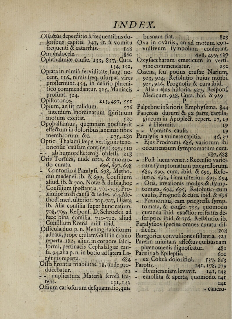 Olfa&us deperditio a Frequentibus do- - Foribus capitis. 147, it. a vomitu frequenti & catarrhis.- 148 Omphaloceie. ,8<£q Ophthalmiae caufae. 13$, 8f7> Cura. “ . . . . 154? Opiatain nimia ferviditate fang. no¬ cent. 116, nimis freq. ufurpat. vires profternunt. 3 f4, in delirio phreni¬ tico commendantur. 31 f, Maniacis profunt. 324. Opiftotonos. . 213,497, 571 Opium, an fit calidum. 576 - interdum inordinatum fpirituum motum excitat. fzo Opobalfarnus, quemnam praeftiterit effedum in doloribus lancinantibus membrorum. &c. 27$*, 280 Optici Thalami faepe vertiginis tene¬ brico (k; caufamcontinent.^of, 510 -7 ab hp.more heterog. obreifi. 218 Oris Tortura, unde orta, & quomo¬ do curata. 69^,697,698 - ContorfioaParalyfi. 698, Methor dus medendi, ib. & 699, Confilium aliud, ib. & 700, Notae & dubia,hoc Confilium foedantia. 701 -705, Pro¬ ximior mali caiifa & fedes. 704,Me- thod. med. ulterior. 70f-707, Diaeta ib. Alia confilia fuper hunc cafum. 708) 70?) Refponf. D. Schrockii ad haec bina confilia. 710-712, aliud Confilium Roma miff. ibid. Oificula duo p. n. Meningi falciformi adnata,prope criftamGalli in cranio reperta. 182, aliud in corpore falci¬ formi, pertinacis Cephalalgiae cau- fa. 94,alia p. n. in botio ad latera La¬ ryngis reperta. 6g4 'Offis E rontis friabilitas. 18, unde pro¬ ducebatur. 21 - - : duplicatura Materia ferofa fca- tens. ! 131,132 Oilium carioforum defquamatio, qui¬ busnam fiat. . ;; 825 Ova in ovariis, an ad motum con- vulfivum fymbolum conferant. . . ' : • ' . 498,49% f2,0 Oxyfaccharutn emeticum in verti¬ gine commendatur. 292 Ozaena, feu potius crudae Narium. 923, 924, Refolutio hujus morbi. 92f, 926, Prognofis & cura ibid. - Alia : ejus hidoria. 927, RefponC Medicum. 928, Cura. ibid. & 929 . r P r< : • y Palpebra inferioris Emphyfema. 844 Pancreas durum & ex parte cartila¬ gineum in Apopled. repert. 17,19 -- a Thermis. 19 • - Vomitus caufa. 19 Paralyfis a vulnere capitis. 3^,37 - Ejus Prodromi. <686, variorum ibi occurrentium fyrnptornatum cura. . 687,638 - Pod luem vener.rRecenfio vario¬ rum fymptomatum praegreiforuim 689, 690, cura. ibid. & 691, Refo¬ lutio. £92, Cura ulterior. 69$, 694 - Oris, invafionis modus & fymp- tomata. <694, 69^, Refohitio cum caulis, Prognoli & cura, ibid. & 696 - Fcemorum, eam praegreda fymp- tomata, & caixfcz. 757, quomodo curanda, ibid. exadior rei flatus de- fcriptio. ibid. & 7f 6, Refolutio. ib. Paralyfeos fpecies omnes curatu dif- i ficiles. 708 Paregorica convulfiones fidentia. 5*21 Parefin minitans afFedus quibusnam phaenomenis dignofcatur. 481 Parefi3 ab Epilepfia. <601 - ex Colica dolorifica. 5*37, 86$ Parotis, 141,178,179 - Hemicraniam levavit. 141,145 - emollita & aperta, quomodo. 141 142 - cancro-