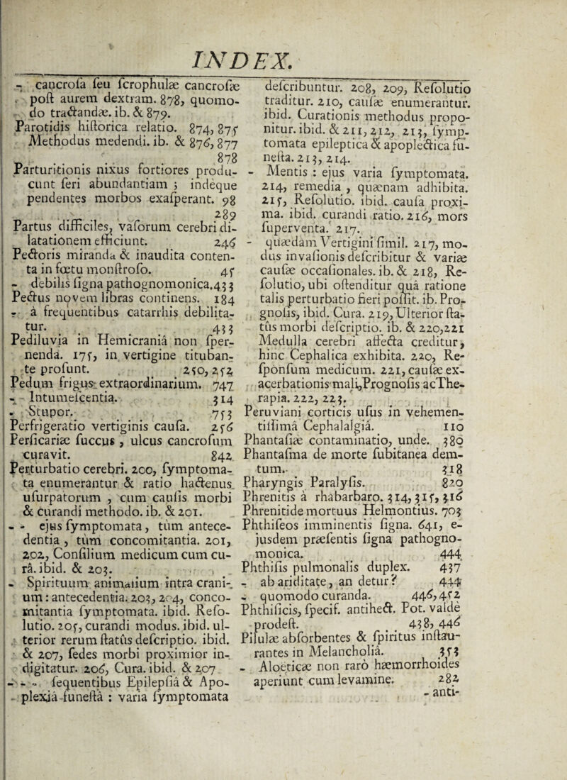 - caucrofa feu fcrophulae cancrofie . poft aurem dextram. 878, quomo¬ do tradandae. ib. d 879. Parotidis hiftorica relatio. 874,874 Methodus medendi, ib. d 876,877 878 Parturitionis nixus fortiores produ¬ cunt feri abundantiam ; indeque pendentes morbos exafperant. 98 289 Partus difficiles, vaforum cerebri di¬ latationem efficiunt. 246 Pedoris miranda & inaudita conten¬ ta in foetu monftrofo. 4f - debilis ligna pathognomonica.45 5 Pedus novem libras continens. 184 r a frequentibus catarrhis debilita¬ tur. 433 Pediluvia in Hemicrania non fper- nenda. I7f, in vertigine tituban¬ te profunt. 2SO, 2f£ Pedum frigus: extraordinarium. 747 - Intumeicentia. 514 - Stupor. 7y 3 Perfrigeratio vertiginis caufa. 2f6 Perficariae fuccus , ulcus cancrofum curavit. 842 Perturbatio cerebri. 200, fymptoma- ta enumerantur d ratio ha denus, ufurpatorum , cum caulis morbi & curandi methodo, ib. d 201. - - ejus fymptomata, tum antece¬ dentia , tum concomitantia. 201, 202, Confilium medicum cum cu¬ ra, ibid. & 20$. > - Spirituum animalium intra crani¬ um : antecedentia. 20?, 204, conco¬ mitantia fymptomata. ibid. Refo- lutio. 20f, curandi modus, ibid. ul¬ terior rerum flatus deferiptio. ibid. d 207, fedes morbi proximior in-, digitatur. 206, Cura. ibid. & 207 - - - fequentibus Epilepfiad Apo- • plexia-funefta : varia fymptomata deferibuntur. 208, 209, Refolutio traditur. 210, caulae enumerantur, ibid. Curationis methodus propo¬ nitur. ibid. & 21 ij 212, 21 3, lymp- tomata epileptica & apopledica fu- nefta. 21 3, 214. - Mentis : ejus varia fymptomata. 214, remedia, quaenam adhibita, iif, ^ Refolutio. ibid. caufa proxi¬ ma. ibid. curandi ratio. 216, mors fuperventa. 217. - quaedam Vertigini fimil. 217, mo¬ dus invafionis deferibitur d variae caufae occalionales. ib. d 218, Re¬ folutio, ubi oftenditur qua ratione talis perturbatio fieri poffit. ib. Pro- gnolis, ibid. Cura. 219, Ulterior fla¬ tus morbi deferiptio.. ib. d 220,221 Medulla cerebri atfeda creditur, hinc Cephalica exhibita. 220, Re- fponfum medicum. 221, caufae ex¬ acerbationis- mali^Prognofis acThe- rapia. 222, 22?/ Peruviani corticis ufus in vehemen- tiifima Cephalalgia. 110 Phantaliae contaminatio, unde. $80 Phantafma de morte fubitanea dem- tum.. ^ 318 Pharyngis Paralyfis. 820 Phrenitis a rhabarbaro. 314, jif, 316 Phrenitide mortuus Helmontius. 705 Phthifeos imminentis figna. 641, e- jusdem praefentis figna pathogno- monica. . 444 Phthifis pulmonalis duplex. 437 r ab ariditate, an detur? 444 - quomodo curanda. 446,4^2 Phthificis, fpecif. antihed. Pot. valde -prodefl. t < 448? 44^ Pilulae abforbentes d fpiritus inflau- rantes in Melancholia. 3 H - Aloeticae non raro haemorrhoides aperiunt cum levamine. 284 - anti-