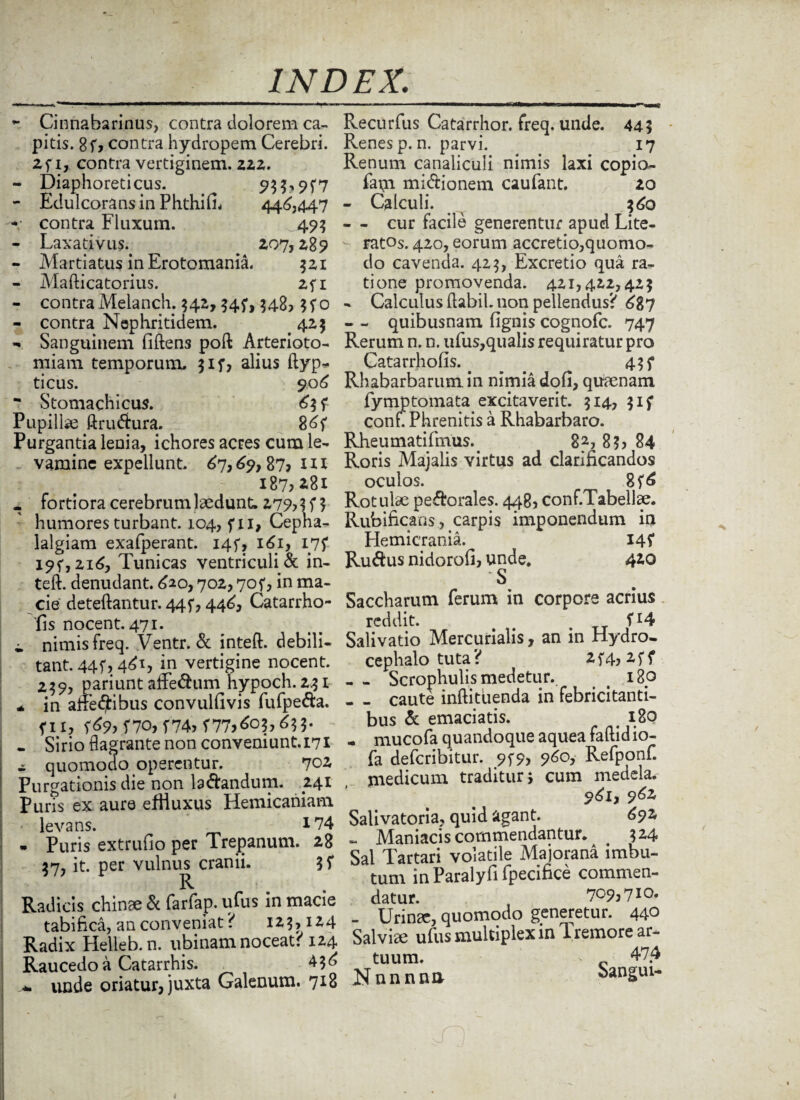 *• Cinnabarinus, contra dolorem ca¬ pitis. 8fj contra hydropem Cerebri. 2fi, contra vertiginem. 222. - Diaphoreticus. ^ 933,9^7 - Edulcoransin Phthid* 446,447 -• contra Fluxum. 49? - Laxativus.. . 207,289 - Martiatus inErotomania. 521 - Mafticatorius. 2fi - contraMelanch. 342,34?, 348, 3fo - contra Nephritidem. . 425 - Sanguinem dften3 poft Arterioto- miam temporum, 317, alius ftyp* ticus. 906 - Stomachicus. 6? f Pupillae ftru&ura. 86f Purgantia lenia, ichores acres cum le¬ vamine expellunt. 67,69,87? m 187?*8i . fortiora cerebrum laedunt, 27% 3 humores turbant, 1.04, fxi, Cepha¬ lalgiam exafperant. I4f, 161, 175* I9f,2i6, Tunicas ventriculi & in- teft. denudant. 620,702,70f, in ma¬ cie deteftantur. 44 f, 446, Catarrho- fis nocent. 471. i nimis freq. Ventr. & inteft. debili¬ tant. 44f, 461, in vertigine nocent. 239, pariunt affe&um hypoch.2^i * in affectibus convuldvis fufpe&a. f II, (69, f70, T74> ^773603,633. - Sirio flagrante non conveniunt. 171 - quomodo operentur. 702, Purgationis die non b&andum. .241 Puris ex aure efHuxus Hemicaniam - levans. 174 - Puris extrudo per Trepanum. 28 37, it. per vulnus^ cranii. Radicis chinae & farfap. ufus in macie tabifica, an conveniat ( 123,124 Radix Helleb.n. ubinam noceat? 124 Raucedo a Catarrhis. 436 unde oriatur, juxta Galenum. 718 Recurfus Catarrhor. freq. unde. 443 Renes p. n. parvi. 17 Renum canaliculi nimis laxi copio- fam mictionem caufant. 20 - Calculi. 360 - - cur facile generentur apud Lite- ratos. 420, eorum accretio,quomo¬ do cavenda. 423, Excretio qua ra¬ tione promovenda. 421,422,423 - Calculus flabil. non pellendus? 687 - - quibusnam dgnis cognofc. 747 Rerum n. n. ufus,qualis requiratur pro Catarrhofis.. . 43f Rhabarbarum. in nimia dod, quaenam fymptomata excitaverit. 314, 51 f conf. Phrenitis a Rhabarbaro. Rheumatidnus. 8 33 84 Roris Majalis virtus ad clarificandos oculos. 8f6 Rotulae perorales. 448, conf.Tabellae. Rubificans, carpis imponendum in Hemicrania. 14? Ru&us nidorofi, unde. 420 S Saccharum ferum in corpore acrius reddit. H4 Salivatio Mercurialis, an in Hydro. cephalo tuta? 2f4, 2ff . - Scrophulis medetur. § i8p - - caute inftituenda in febricitanti¬ bus & emaciatis. _ 180 - mucofa quandoque aquea faftid io- fa deferibitur. 9f9> 960, Refponf. jnedicum traditur; cum medela, 961, 9^ Salivatoria, quid agant. 692 ~ Maniacis commendantur. 3^4 Sal Tartari volatile Majorana imbu¬ tum in Paralyfi fpecifice commen¬ datur. t 70937io. - Urinae, quomodo generetur. 440 Salviae ufus multiplex in Tremore ar¬ tuum. n c Nnnnna Sangui-