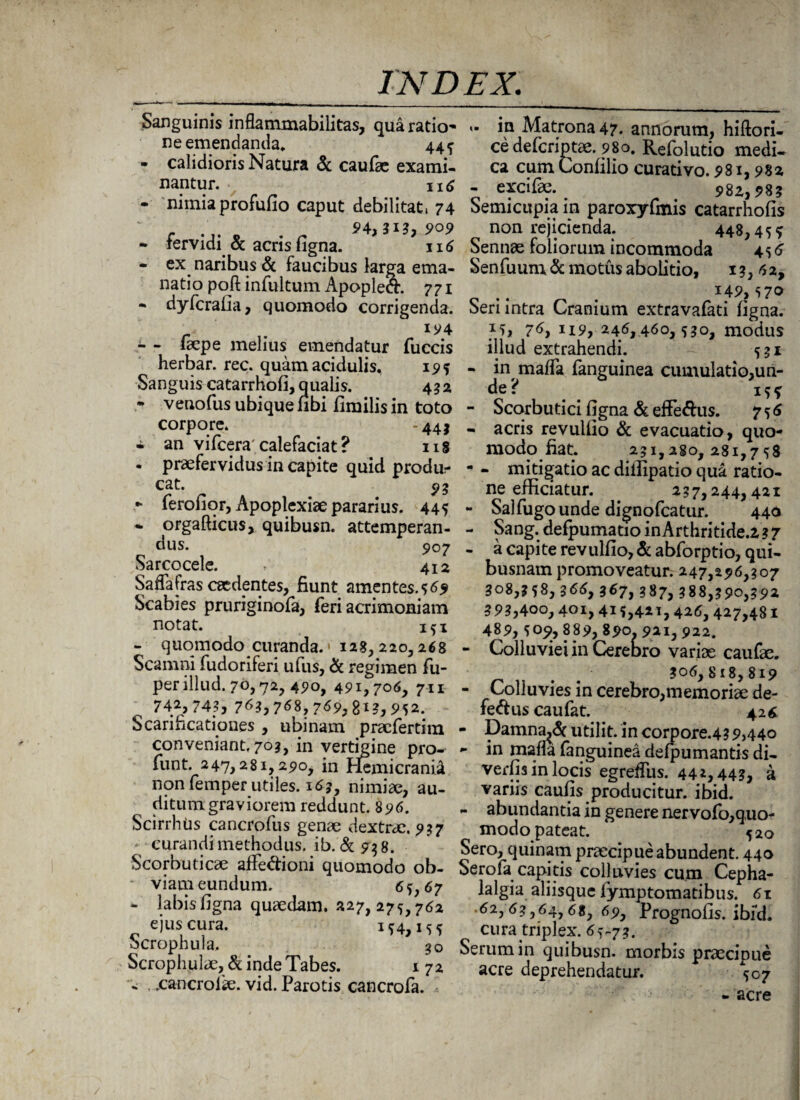 Sanguinis inflammabilitas, qua ratio- ne emendanda. 44 ^ • calidioris Natura & caufae exami¬ nantur. 116 - nimia profufio caput debilitat, 74 - fervidi & acris figna. 116 - ex naribus & faucibus larga ema¬ natio poft infultum Apopleft. 771 - dyferalia, quomodo corrigenda. Iy4 - - faepe melius emendatur fuccis herbar. rec. quam acidulis, 19? Sanguis catarrhofi, qualis. 432 - venofus ubique ubi limilis in toto corpore. -441 - an vifcera' calefaciat ? 118 . praefervidus in capite quid produ¬ cat. 93 ferofiqr, Apoplexiae pararius. 445 - orgafticus, quibusn. attemperan¬ dus. 907 Sarcocele. r 4^ Saffairas caedentes, fiunt amentes.s^ Scabies pruriginofa, feri acrimoniam notat. ifi - quomodo curanda. > 128,220,268 Scamni fudoriferi ufus, & regimen fu- per illud. 70,72, 490, 491,706, 711 ^ 742,743, 7*3,768,769,8*?,952. Scarificationes , ubi nam praefertim conveniant, 703, in vertigine pro- funt. 247,281,290, in Hemicranii non femper utiles. 165, nimiae, au¬ ditum graviorem reddunt. 896. Scirrhtis cancrofus genae dextrae. 957 curandi methodus. ib.&9$8. Scorbuticae affe&ioni quomodo ob- ■ viam eundum. 65,67 - labis ligna quaedam. »27, 275,762 ejus cura. 154,155 Scrophula, 30 Scrophulae, & inde Tabes. 172 - .xancrolse. vid. Parotis cancrofa. »■ in Matrona 47. annorum, hiftori- ce deleriptae. 980. Refolutio medi¬ ca cumConlilio curativo. 981,982 - excifae. 982,98? Semicupia in paroxyfmis catarrhofis non rejicienda. 448,4 5 ? Sennae foliorum incommoda 456 Senfuum & motus abolitio, 149,570 Seri intra Cranium extravafati ligna. 15, 76, 119, 246,460,530, modus illud extrahendi. 531 - in maffa fanguinea cumulatio,un- de? - Scorbutici figna & effe&us. 756 - acris revullio & evacuatio, quo¬ modo fiat. 251,280,281,758 - - mitigatio ac diifipatio qua ratio¬ ne efficiatur. 257,244,421 - Salfugounde dignofeatur. 440 - Sang. defpumatio inArthritide.2 ? 7 - a capite revullio, & abforptio, qui¬ busnam promoveatur. 247,296,507 308,558, 566, 367, 387, 388,390,392 39?,4oo, 401, 415,421, 426, 427,481 489, 509, 889, 890. 921, 922. - Colluviei in CereD ro variae caufae. . . ?o6,818,819 - Colluvies in cerebro,memoriae de¬ fectus caufat. 426 - Damnare utilit. in corpore.439,440 *- in rnafla fanguinea delpumantis di- verfis in locis egrefius. 442,443, a variis caufis producitur, ibid. - abundantia in genere nervofo,quo- modo pateat. 520 Sero, quinam praecipue abundent. 440 Serofa capitis colluvies cum Cepha¬ lalgia aliisque lymptomatibus. 61 • 62,63,64,6«, 69, Prognofis. ibid. cura triplex. 65-73. Serum in quibusn. morbis praecipue acre deprehendatur. 507 - acre /