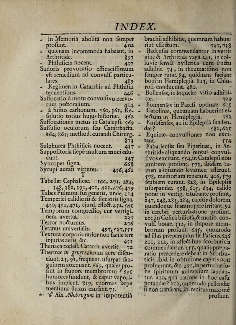 - in Memoria abolita non fempet profunt. 4 02 - quaenam incommoda habeant, in Arthritide. 897 - Phthificis nocent. 437 Sudoris provocatio efficaciflimum eft remedium ad convulf. particu¬ lares. . . 489 - Regimen in Catarrhis ad Phthifin tendentibus. 446 Suffocatio a motu convulfivo nervo¬ rum peroralium. 414 • a fumo carbonum. 360, 3^1, Re- folutio totius hujus hiftoriae. $62 Suffocationis metus in Catalepfi. f£9 Suffufio oculorum . feu Catarrha&a. $64, 86f, method. curandi Chirurg. 275 Sulphurea Phthilicis nocent. 437 Suppofitoria faepe multum muci edu¬ cunt. 147 Syncopes figna.. Syrupi aurati virtutes. 4f£,4<£i Tabellae Cephalicae. 100, 271, 284, 348,382,3^1,401, 4*3,47^479 Tabes Pulmon. lui generis, unde. 114 Temperiei calidioris & ficcioris figna. 4fo,4f 1,471, ejusd. effed. 45*2, 541 Temporum compreflio, cur vertigi¬ nem avertat. 237 Terror norurnus. 276 Tetanus univerfalis. 497, Textura corporis rarior non facile lert injurias aeris. &c. 45* * Theriaca coeleft. Catarrh. avertit. 72 Thermae in gener e,lerum acre difcu- tiunt.23,91, frequent. ufurpat. fan- guinem attenuant. ^9, quales pfo- nnt in ftupore membrorum ? 691 humores fundunt, & caput vapori¬ bus implent. 819, enormes faepe menfium fluxus caufant*7$. * 'd1 Aix Allobrogum in * impotentia brachii adhibitae, quemnam habue¬ rint efferum. 737,738 - Badenfes commendantur in verti¬ gine & Arthritide vaga. 241, in col¬ luvie ierofa hy fieri ca cum frurii adhibit. 73, in rheumatifmo non femper tutae. 84, quidnam facia-nt boni in Hemiplegia. 815, in Chlo- rofi conducunt. 480. . Bollenfes, in loquelae vitio adhibit tae. 729 - Bonnenfes in Parefi optimae, 601 - Carolinae, quemnam habuerint ef¬ ferum in Hemiplegia. 76z - Embfenfes, an in Epilepfia fuaden- dae? - Equinae convulfiones non exci» tant. > . 574 - Fabarienfes feu Piperinae, in Ar¬ thritide aliquando motus convul- fivos excitant, f 5*4,in Catalepfi non multum profunt. f7$, ibidem ta¬ men aliquando levamen afferunt, f 78, memoriam reparant. 406, f79 fcabiem curant. 828, in Epilepfia ufurpandae. f 98,^01» 634, calide potae in vertig. titubante profunt, 247,248,283,284, capitis dolorem quandoque fummopereirritant. 91 in cerebri perturbatione profunt. 201,in Colica biliofa,&motib. con¬ vulf. bonae, f 12, in ftupore mem¬ brorum profunt; 64f, quomodo ad illas praeparandus fit Patiens.646 211, 212, in.affeftibus fcorbuticis commendantur. 1 f f, qualis praepa¬ ratio praecedere debeat in Scorbu¬ ticis. ibid. in obtufione capitis non profuerunt, &c. i9i,in perturbatio¬ ne fpirituum animalium laudan¬ tur. 210, qua ratione in hoc cafii potandae ? 21 zy quomodo pellendae • fi non tranfeant. ib. renitus maxime profunt.