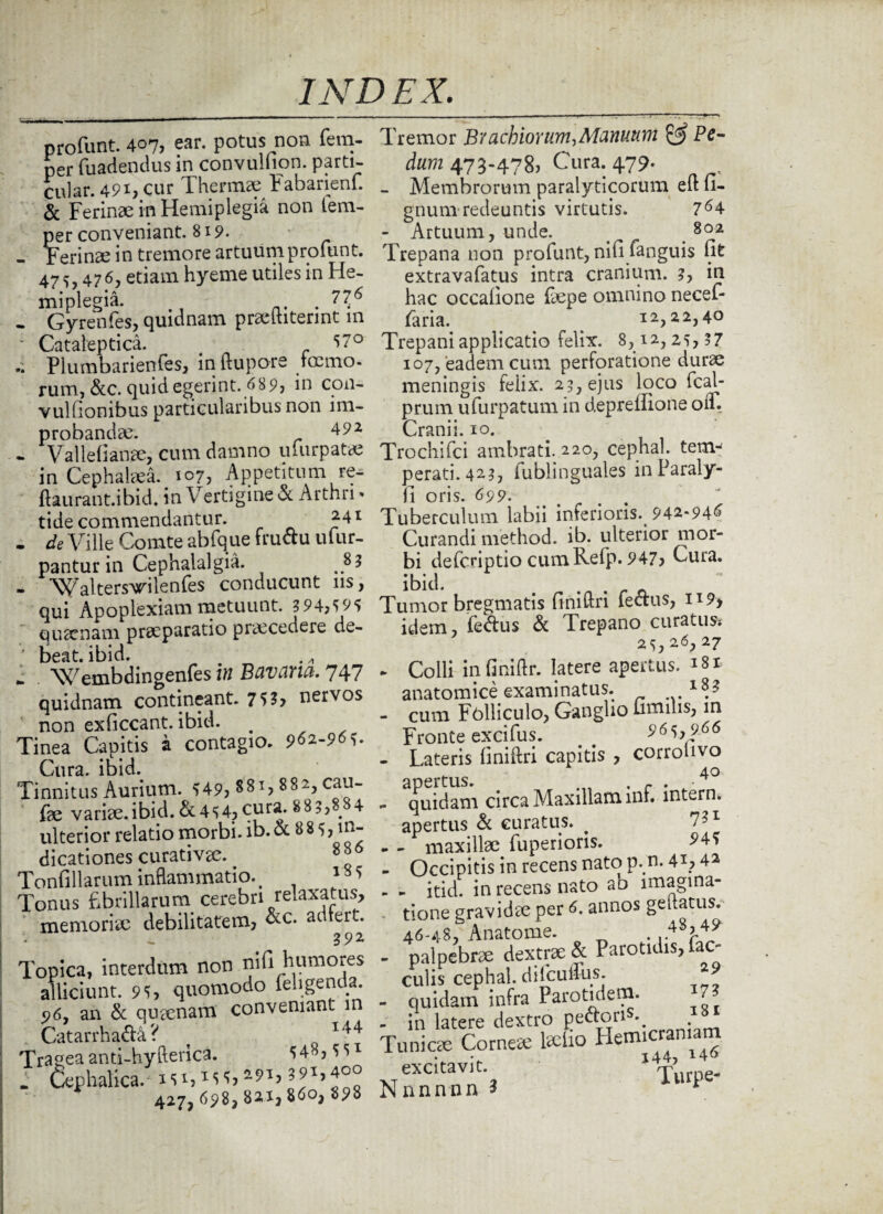 profunt. 407, ear. potus non fera- per fuadendus in convulnon. parti- cular. 49i, cur Thermae Fabarienf. & Ferinae in Hemiplegia non tem- per conveniant. 819. - Ferinae in tremore artuum profunt. 47 476, etiam hyeme utiles in He¬ miplegia. . . Gyrenfes, quidnam precinterint in  Cataleptica. 57° Plumbarienfes, in ftupore tccmo- rum, &c. quid egerint. 689, in con- vullionibus particularibus non im¬ probandae. 492 • Vallefianee, cum damno ufurpatae in Cephalaea. 107, Appetitum re- ftaurant.ibid. in Vertigine & Arthri» tide commendantur. 241 . de Ville Comte abfque fruCtu ufur- pantur in Cephalalgia. - Walters^ilenfes conducunt ns, qui Apoplexiam metuunt. 3 94,5 95 quaenam praeparatio praecedere de- ' beat. ibid. i Wembdingenfes in Bavana. 747 quidnam contineant. 7 53, nervos ' non exficcant. ibid. # Tinea Capitis a contagio. 9^-9^. Cura. ibid. Tinnitus Aurium. 549, 8 81,8 8 2, cau- fae vari3e.ibid.&454,cura* 885,88^4 ulterior relatio morbi, ib. & 8 8 5, in¬ dicationes curativae. ^ 8*6 Tonfillarum inflammatio. # 1 8 5 Tonus fibrillarum cerebri relaxatus, memoriae debilitatem, &c* sdiert. 392 Topica, interdum non nifi humores alliciunt. 95, quomodo feligenda. 5)69 an & queenam conveniant in . Catarrha&a ? Trageaanti-hyflerica. 548,55^ . Cephalica. i5i,*55,2?H39b400 427, 698,82,1,860, 898 Tremor Brachiorum,Manuum & Pe¬ dum 473-478) Cura. 479. - Membrorum paralyticorum efl li¬ gnum redeuntis virtutis. 764 - Artuum, unde. 802 Trepana non profunt, nifi fanguis lit extravafatus intra cranium. 3, in hac occalione faepe omnino necef- faria. . 12,22,40 Trepani applicatio felix. 8,12,25,?? 107, eadem cum perforatione durae meningis feiix. 23, ejus loco fcal- prum ufurpatum in depreflione oii. Cranii. 10. Trochifci ambrati. 220, cephal. tenv perati. 423, fublinguales inParaly- fi oris. 699.. Tuberculum labii inferioris. 942*946 Curandi method. ib. ulterior mor¬ bi deferiptio cumRefp. 947, Cura, ibid. # Tumor bregmatis finiftri fectus, H9> idem, fedtus & Trepano curatus* 25, 26; 27 » Colli infihiftr. latere apertus. i8t anatomice examinatus. l8J - cum Fblliculo, Ganglio fimilis, in Fronte excifus. 965, 966 - Lateris finiftri capitis , corrobvo 40 . Quidam circa Maxillam inf. intern. apertus & curatus. _ 7?1 - - maxillae fuperions. ^45 - Occipitis in recens nato p. n. 41,42 - - itid. in recens nato ao imagina¬ tione gravi dee per 6. annos geftatus. 46-48, Anatonae. . .A8? 49 - palpebres dextrae & Parotidis, fae¬ culis cephal. difculfus. - quidam infra Parotidem. 7 - in latere dextro pe&ori \ . Tunicae Corneee laefao Hemicraniam excitavit *T>