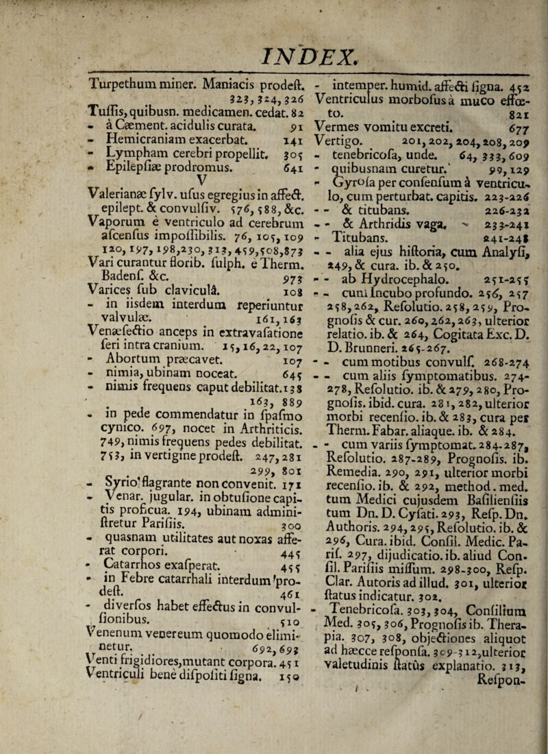 Turpethumminer. Maniacis prodeft. - intemper. humid. affe&i ligna. 452 .. . ,?26 Ventriculus morbofusa muco effce- Tums, quibusn. medicamen, cedat. 82 to. • a Caement. acidulis curata. 91 - Hemicraniam exacerbat. 141 - Lympham cerebri propellit, 30? • Epilepfiae prodromus. 541 V Valerianae fylv. ufus egregiusin affe<ft. epilept. & convulfiv. S76,588, &c. Vaporum e ventriculo ad cerebrum afcenfLis impoffibilis. 76, 105,109 120, 197, 198,230, 313, 4SS>,fo8,$7? Vari curantur florib. fulph, eTherm. Badenf. &c. ^7* Varices fub claviculi 108 - in iisdem interdum reperiuntur valvulae. 161,16* Venaffeftio anceps in extravafatione feri intra cranium. ' 15,16,22,107 - Abortum praecavet. ' 107 - nimia, ubinam noceat. 645 - nimis frequens caput debilitat. 13 8 ‘ . . , 889 - in pede commendatur in fpafmo cynico. 697, nocet in Arthriticis. 749, nimis frequens pedes debilitat. 7 S h in vertigine prodeft. 247,2 81 . n 299, 801 - Syrio'flagrante non convenit. 171 • Venar, jugular. in obtufione capi¬ tis proficua. 194, ubinam admini- ftretur Parifiis. *oo - quasnam utilitates aut noxas affe¬ rat corpori. * 44^ - Catarrhos exafperat. 455 ► in Febre catarrhali interdum 'pro¬ deft. 46! - diverfos habet effe&us in convul- . fionibus. ?1o Venenum venereum quomodo elimb- netur. . . 692,693 Venti frigidiores,mutant corpora. 451 Ventriculi bene difpoliti figna. 150 821 Vermes vomitu excreti. 677 Vertigo. . 201,202,204,208,209 - tenebricofa, unde. 64,333,609 - quibusnam curetur.' 99,129 r Gyrofa per confenfum a ventricu- io, cum perturbat, capitis. 223-226 - - & titubans. 226-232 - - & Arthridis vaga. 233-241 - Titubans. 241-24! - - alia ejus hiftoria, cum Analyfi, 249,& cura. ib.&25o. *• - ab Hydrocephalo. 251-25? « - cum Incubo profundo. 256, 257 258,262, Refolutio. 258, 259, Pro- gnofis & cur. 260,262,263, ulterior relatio, ib. & 264, Cogitata Exc. D. D. Brunneri. 265-267. - - cum motibus convulf. 268-274 - - cum aliis fymptomatibus. 274- 278, Refolutio. ib. & 279,280, Pro¬ gnofis. ibid. cura. 281,282, ulterior morbi recenfio.ib.&283,cura per Therm.Fabar, aliaque. ib. &284. - - cum variis fymptomat.2 84-2 87, Refolutio. 287-289, Prognofis. ib. Remedia. 290, 291, ulterior morbi recenfio. ib. & 292, method.med. tum Medici cujusdem Bafilienfiis tum Dn. D. Cylati. 293, Refp.Dn* Authoris. 294,295, Refolutio. ib. & 296, Cura. ibid. Confii. Medie. Pa- rifi 297, dijudicatio, ib. aliud Con. fil. Parifiis miffum. 298-300, Refp. Clar. Autoris ad illud. 301, ulterior ftatus indicatur. 302. - Tenebricofa. 303, 304, Confilium Med. 30S, 306, Prognofis ib. Thera¬ pia. 307, ?o8, obje&iones aliquot ad haecce refponfa. 3^9-312,ulterior valetudinis ftatus explanatio. 313, Relpon-