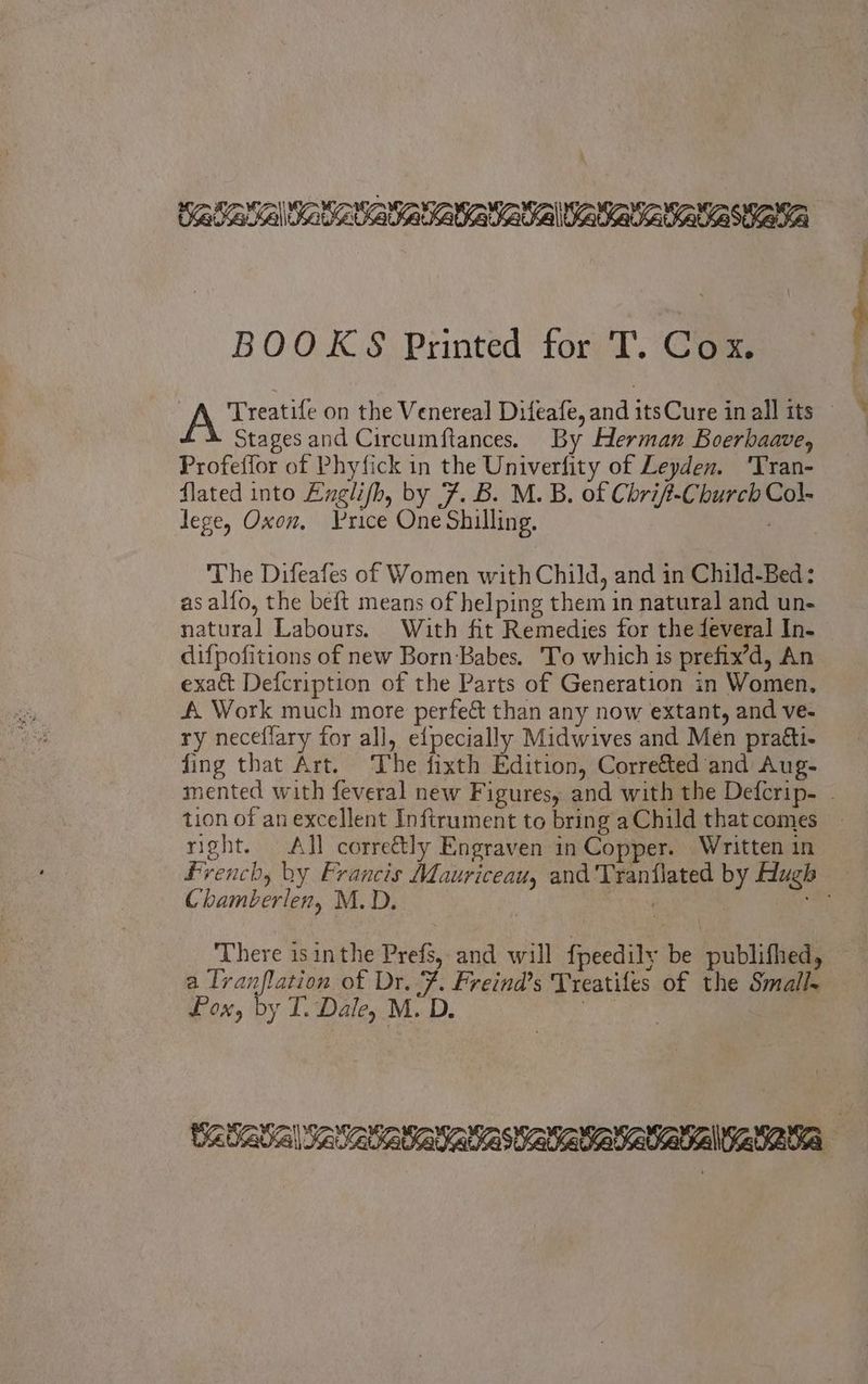 BOOKS Printed for T. Cox. A Treatife on the Venereal Difeafe, and itsCure in all its | Stages and Circumftances. By Herman Boerhaave, Profeffor of Phyfick in the Univerfity of Leyden. ‘Tran- flated into Englifh, by 7. B. M. B. of Cbrif-Cburcb Col- lege, Oxon, Yrice One Shilling. : The Difeafes of Women with Child, and in Child-Bed: as alfo, the beft means of helping them 1n natural and un- natural Labours. With fit Remedies for the feveral In- difpofitions of new Born Babes. 'To which is prefix’d, An exact Defcription of the Parts of Generation in Women. A. Work much more perfe& than any now extant, and ve- ry neceflary for all, efpecially Midwives and Men praéti- fing that Art. The fixth Edition, Corre&ed and Aug- mented with feveral new Figures, and with the Defcrip- . tion of an excellent Inftrument to bring a Child that comes right. All corre&ly Engraven in Copper. Written in French, by Francis Mauriceau, and Tranflated by Hugh Chamberlen, M.D. rots E There isinthe Prefs, and will fpeedily be publifhed, a Iranflation of Dr. Y. Freind’s Treatifes of the Small Pox, by T. Dale, M. D | tz basal setaasatatasta aae ARS
