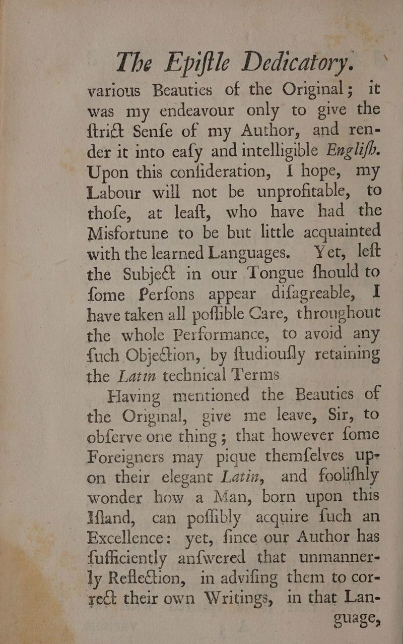 v D EN wes AT various Beauties of the Original; it was my endeavour only to give the {trict Senfe of my Author, and ren- der it into eafy and intelligible Engli/h. Upon this confideration, { hope, my Labour will not be unprofitable, to thofe, at leaft, who have had the Misfortune to be but little acquainted with the learned Languages. Yet, leit fome Perfons appear difagreable, I have taken all poflible Care, throughout the whole Performance, to avoid any {uch Objection, by ftudioully retaining the Lat: technical Terms Having mentioned the Beauties of the Original, give me leave, Sir, to obferve one thing ; that however fome Foreigners may pique themfelves up. on their elegant Latin, and foolifhly wonder how a Man, born upon this lland, can poflibly acquire fuch an Excellence: yet, fince our Author has fufficiently anfwered that unmanner- ouage,