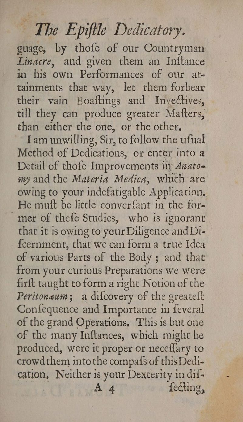 guage, by thofe of our Countryman Linacre, and given them an Inftance in his own Performances of our at- tainments that way, let them forbear their vain Boaftings and Invectives, till they can produce greater Mafters, than either the one, or the other. fam unwilling, Sir, to follow the ufual Method of Dedications, or enter into a Detail of thofe Improvements inr Anato- my and the Materia Medica, which are owing to your indefatigable Application, | Put be litde?conver Git id the for: mer of thefe Studies, who is ignorant that it is owing to your Diligence and Di- Ícernment, that we can form a true Idea of various Parts of the Body ; and that from your curious Preparations we were firft taught to form a right Notion of the Peritoneum; a difcovery of the greateit Confequence and Importance in feveral of the grand Operations, This is but one of the 1 many Inftances, which might be produced, were it proper or neceffary to crowdthem intothe compafs of this Dedi- cation, Neither is your Dexterity in dif--
