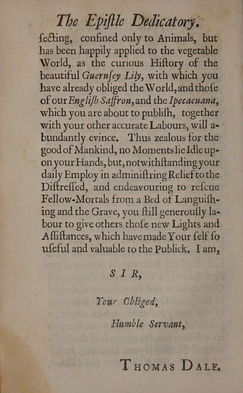 feCing, confined only to Animals, but has been happily applied to the vegetable World, as the curious Hiftory of the — beautiful Guernfey Lily, with which you have already obliged the World, and thofe of our Englifh Saffron,and the Ipecacuana, which you are about to publifh, together bundantly evince. Thus zealous for the good of Mankind, no MomentslieIdleup- on your Hands, but, notwithftanding your daily Employ in adminiftring Relief tothe Diftreffed, and endeavouring to refcue Fellow-Mortals from a Bed of Languifh- ing and the Grave, you {till generoutly la- bour to give others thofe new Lights and Affittances, which have made Your felf fo ufeful and valuable to the Publick, I am, STRA Your Obliged, Humble Servant, Tuomas Date,