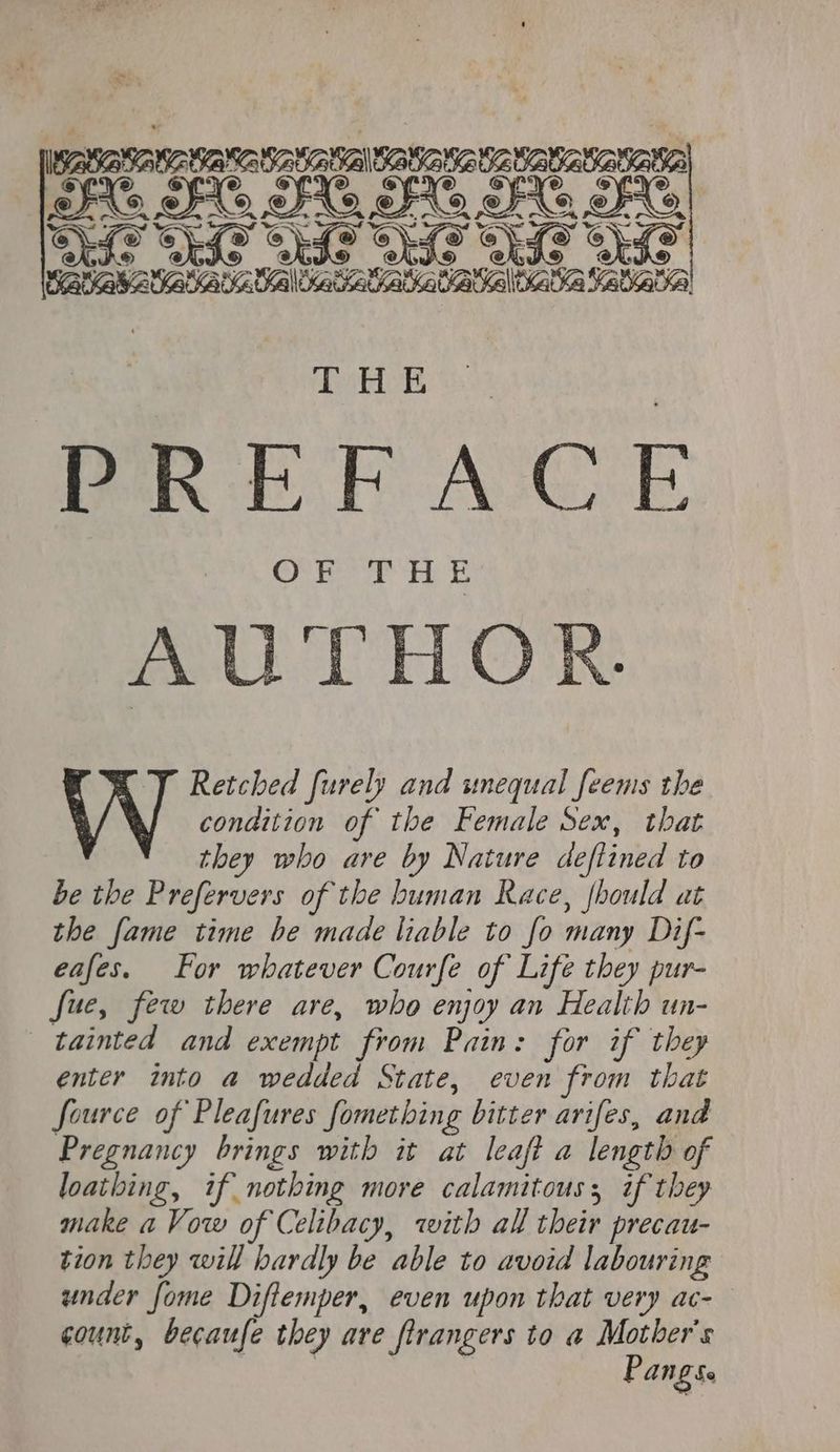 525052 STARING TANGA AAAI 3 GOS GIA Gia Glas Gia G SARS AD ADU UC Ud Katara! THE PREFACE AUTHOR TT Retched furely and unequal feems the condition of the Female Sex, that they who are by Nature de[lined to be the Prefervers of the human Race, fhould at the fame time be made liable to fo many Dif- eafes. For whatever Courfe of Life they pur- fue, few there are, who enjoy an Health un- tainted and exempt from Pain: for if they enter into a wedded State, even from that fource of Pleafures fometbing bitter arifes, and Pregnancy brings with it at leaft a length of loathing, if nothing more calamitous, if they make a Vow of Celibacy, with all their precau- tion they will hardly be able to avoid labouring under [ome Diflemper, even upon that very ac- count, becaufe they are ftrangers to a Mother's Pangse