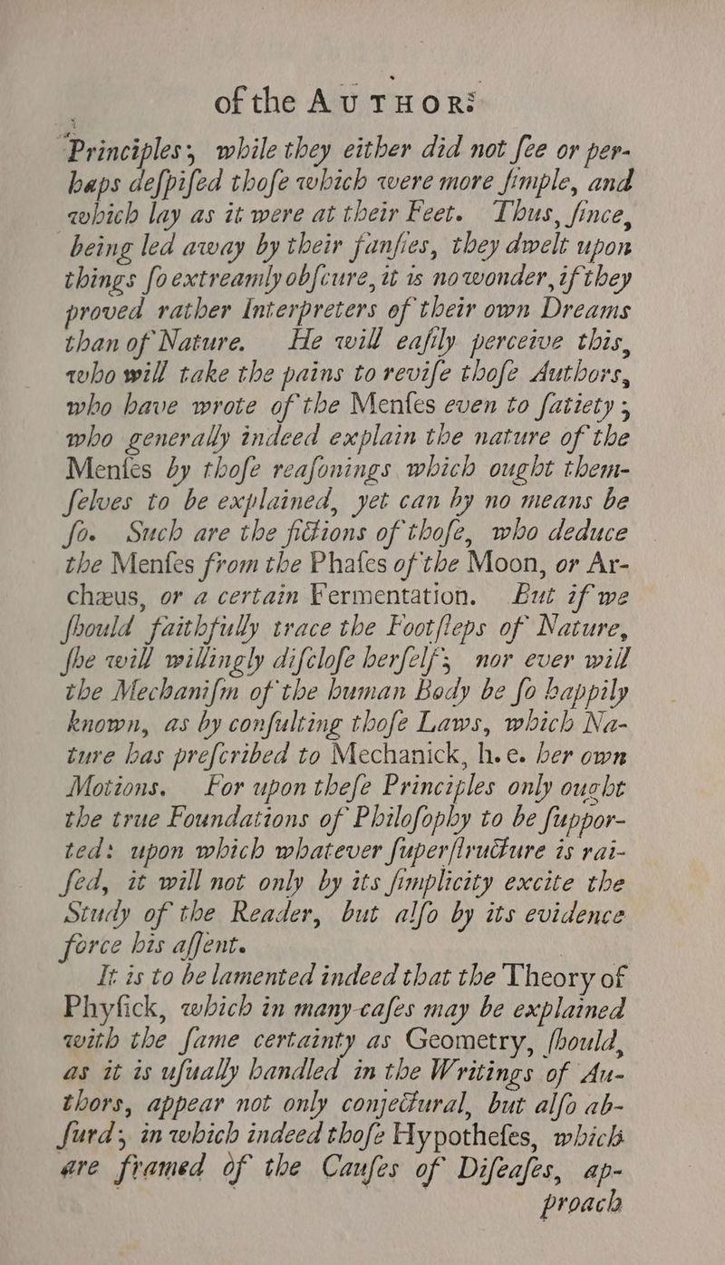 ofthe Au THOR: Principles, while they either did not fee or per- haps defpifed thofe which were more fimple, and which lay as it were at their Feet. Thus, fince, being led away by their fanfies, they dwelt upon things [oextreamly ob[cure, it 1s no wonder, if they proved rather Interpreters of their own Dreams than of Nature. — He will eafily perceive this, who will take the pains to revife thofe Authors, who bave wrote of the Meníes even to fatiety ; who generally indeed explain the nature of the Mentes by thofe reafonings which ought them- felves to be explained, yet can by no means be fo. Such are tbe fikions of thofe, who deduce the Menfes from the Phafes of the Moon, or Ar- chzus, or a certain Fermentation. But if we fhould faithfully trace the Footfleps of Nature, fhe will willingly difclofe berfelf; nor ever will tbe Mechanifm of the human Body be fo happily known, as by confulting thofe Laws, which Na- ture bas pre[cribed to Mechanick, h.e. ber own Motions. For upon tbefe Principles only ought the true Foundations of Pbilofopby to be fuppor- ted: upon which whatever fuper[lrucfure is rai- fed, it will not only by its fimplicity excite the Study of the Reader, but alfo by its evidence force his affent. | It is to be lamented indeed that tbe Theory of Phyfick, which in many-cafes may be explained with tbe fame certainty as Geometry, [bould, as it is ufually handled in tbe IF; ritings of Au- thors, appear not only conjectural, but alfo ab- Jurd y in which indeed thofe Hypothefes, which are framed of the Caufes of Difeafes, ap- : | | proach