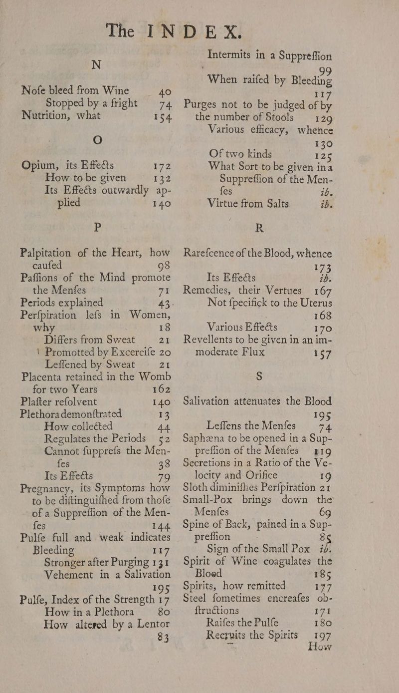 N Nofe bleed from Wine 40 Stopped by a fright 74 Nutrition, what 154 O Opium, its Effects 172 How to be given 132 Its Effects outwardly ap- plied 140 P Palpitation of the Heart, how caufed 98 Paflions of the Mind promote the Menfes 71 Periods explained _ Perfpiration lefs in Women, why 18 Differs from Sweat 21 | Promotted by Excercife 20 Leffened by Sweat 21 Placenta retained in the Womb for two Years 162 Plafter refolvent 140 Plethora demonftrated 13 How collected 44. Regulates the Periods — 52 Cannot fupprefs the Men- fes 38 Its Effects 7 Pregnancy, its Symptoms how to be diftinguifhed from thofe of a Suppreflion of the Men- fes 144. Pulfe full and weak indicates Bleeding I17 Stronger after Purging 131 Vehement in a Salivation nm Pulfe, Index of the Strength 17 How in a Plethora 80 How altered by a Lentor 83 Intermits in a Suppreffion When raifed by Bleeding II Purges not to be judged of ul the number of Stools 129 Various efficacy, whence 130 Of two kinds has What Sort to be given ina Suppreffion of the Men- fes ib. Virtue from Salts ib. R Rarefcence of the Blood, whence 173 Its Effects ib. Remedies, their Vertues 167 Not fpecifick to the Uterus 168 Various Effects 170 Revellents to be given in an im- moderate Flux 157 S Salivation attenuates the Blood I Leffens the Menfes zT Saphzena to be opened in a Sup- prefüon of the Menfes — 119 Secretions in a Ratio of the Ve- locity and Orifice 19 Sloth diminifhes Perfpiration 21 Small-Pox brings down the Menfes 69 Spine of Back, pained in a Sup- preffion j 8 Sign of the Small Pox Spirit of Wine coagulates the Bloed 185 Spirits, how remitted 177 Steel fometimes encreafes ob- ftructions 171 Raifes the Pulfe 180 Recruits the Spirits — 197 How