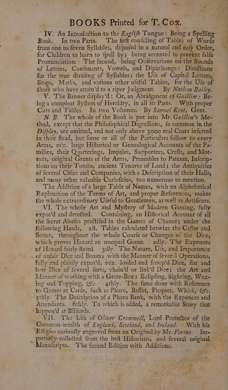 Book. In two Parts. The firft conlitting of Tables of Words from one to feven Syllables, difpofed in a natural and eafy Order, . for Children to learn to fpell by; being accented to previ nt falfe Pronunciation. The fecond, being Obfervations on the Sounds for the true dividing of Syllables; the Ufe of Capital Letters, Stops, Marks, and various other ufeful Tables, for the Ufe of thofe who have attain'd to a riper Judgment. By Nathan Bailey. V. The Banner difplay'd: Or, an Abridgment of Gui//im : Be- inga compleat Syftem of Heraldry, in all its Parts. With proper Cuts and Tables. In two Volumes. By Samuel Kent, Gent. thod, except that the Philofophical Digreffions, fo common in the Difplay, are omitted, and not only above 3000 real Coats inferted in their ftead, but fome or all of the Particulars follow to every Arms, viz. large Hiftorical or Genealogical Accounts of the Fa- milies, their Quarterings, Impales, Supporters, Crefts, and Mot- toes, original Grants of the Arms, Preambles to Patents, Infcrip- tions on their Tombs,. ancient Tenures of Lands the Antiquities of feveral Cities and Companies, with a Defcription of their Halls; and many other valuable Curiofities, too numerous to mention. The Addition ofa large Table of Names, with an Alphabetical Explanation of the Terms of Art, and proper References, makes the whole extraordinary Ufeful to Gentlemen, as well as Artificers. VI. The whole Art and Myftery of Modern Gaming, fully expos'd and detected. Containing, an Hiftorical Account of all the fecret Abufes practifed in the Games of Chance; under the. following Heads, 1ít. Tables calculated betwixt the > Cafter and of Hazard fairly flated. 3dly. The Nature, Ute, and Importance of unfair Dice and Boxes; with the Manner of feveral Operations, fally and plainly expos'd, viz. loaded and {coop’d Dice, flat and Bie Dice of feveral forts, chain’d or link’d Dice; the Art and Manner of working with a Grate-Box; Eclipfing, Sighting, Wax- ing and Topping, | ex. athly. The fame done with Reference to Oll at Cards, fuch as Pharo, Baffet, Picquet, Whisk, €9'z. sthly. The Deicription of a Pharo Bank, with the Expences and Acidi 6thly. ‘To which is added, a remarkable Story that  happen'd at Billiards. VIT. The Life of OZiver Civ Lord Prote&amp;or of the Common-wealth of England, Scotland, and Ireland. — With his Effigies curioufly engraved from an Original by Mr. Vertue. Ime * Manulcripts. The fecond Edition with Additions.