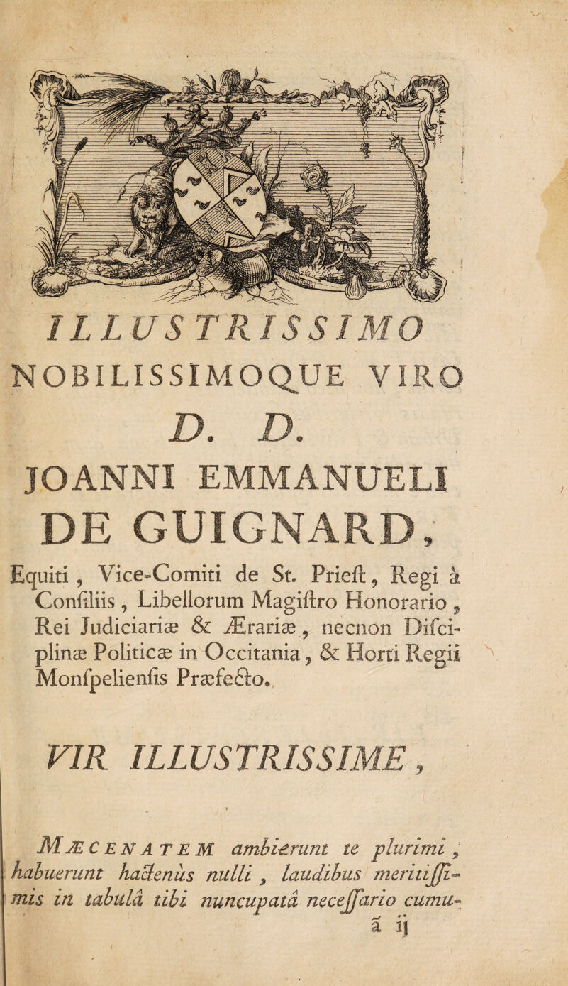 ILLUSTRISSIMO NOBILISSIMOQUE VIRO D. D. JOANNI EMMANUELI DE GUIGNARD, Equiti , Vice-Comiti de St. Prieft, Regi k Conliliis , Libellorum Magiftro Honorario 9 Rei Judiciariae & JErarise 9 necnon Difci- plin® Politicae in Occitania^ & Horti Regii Monfpelieniis Praafe&o. VIR ILLUSTRISSIME, » Mjec enatem ambierunt te plurimi 5 habuerunt hactenus nulli y laudibus meritijji- mis in tabula tibi nuncupata necejfario cumu~ a ij