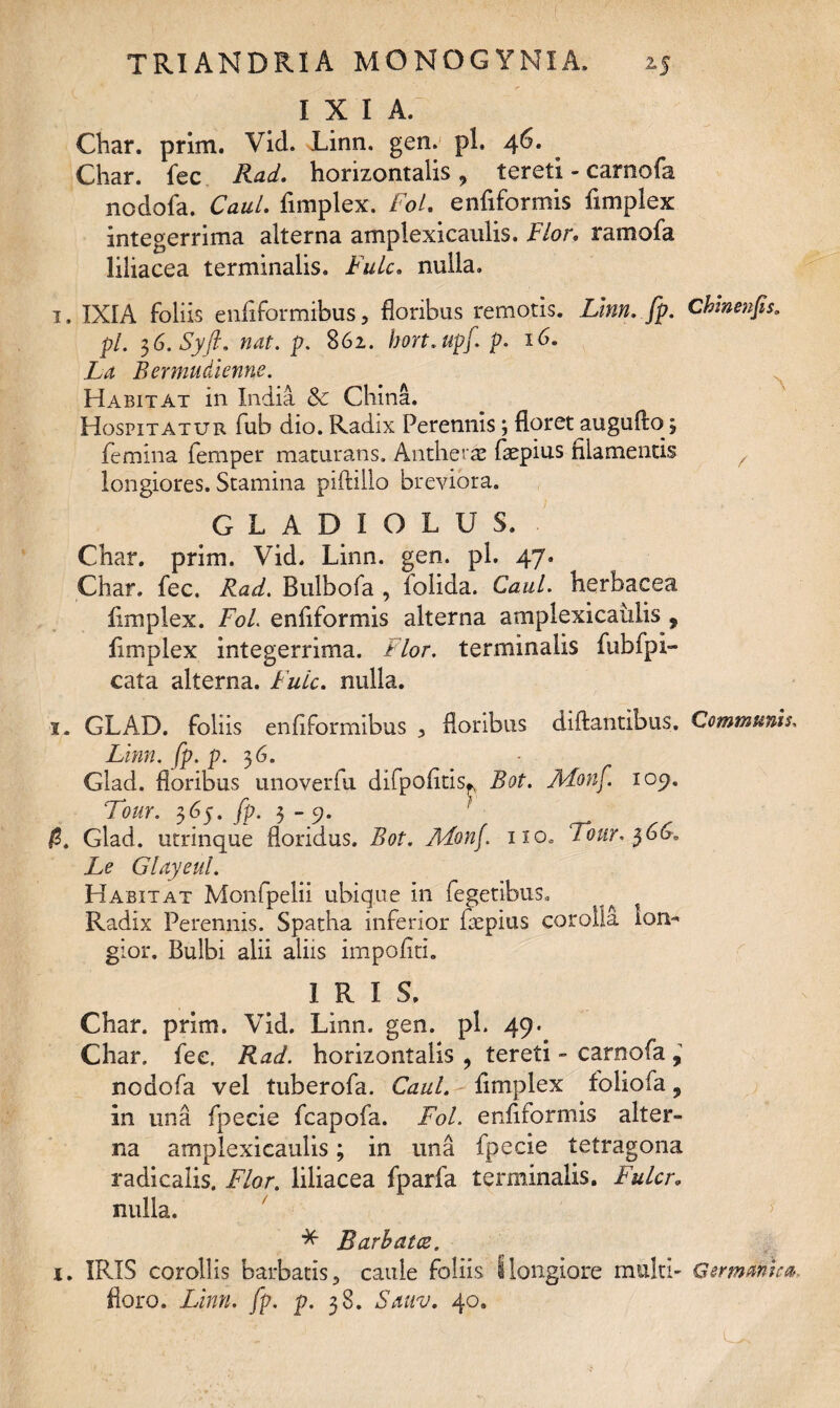 I X I A. Char. prini. Vid. Linn. gen. pl. 46. Char. fec Rad. horizontalis, tereti - camofa ncdofa. CauL fimplex. Fol. enfiformis fimplex integerrima alterna amplexicaulis. Flor. ramofa liliacea terminalis. Fulc, nulla. 1. IXIA foliis enfiformibus, floribus remotis. Linn. fp. Ckinenfis. pl. 36. Syft. nat. p. 862. bort.upj\ p. 16. La Bermudienne. Habitat in India &c China. Hospitatur fub dio. Radix Perennis; floret augufio3 femina femper maturans. Antheras faepius filamentis / longiores. Stamina piftillo breviora. GLADIOLUS. Char. prim. Vid. Linn. gen. pl. 47. Char. fec. Rad. Bulbofa , folida. CauL herbacea fimplex. Fol enfiformis alterna amplexicaulis ? fimplex integerrima. Flor, terminalis fubfpi- cata alterna. Fulc. nulla. 1. GLAD. foliis enfiformibus 5 floribus diftantibus. Communis. Linn. [p. p. 3 6. Glad. floribus unoveriu difpofitis^ Bot. Aionf 109. Tour. 365. fp. 3 - 9. Glad. urrinque floridus. Bot. ALonf no» Tour. $66. Le Glayeul. Habitat Monfpelii ubique in Tegetibus. ^ Radix Perennis. Spatha inferior fiepius corolla lon¬ gior. Bulbi alii aliis impoliti. IRIS. Char. prim. Vid. Linn. gen. pl. 49. Char. fec, Rad. horizontalis , tereti - camofa , nodofa vel tuberofa. CauL fimplex foliofa, in una fpecie fcapofa. Fol. enfiformis alter¬ na amplexicaulis; in una fpecie tetragona radicalis. Flor. liliacea fparfa terminalis. Fulcr. nulla. > * Barbata. 1. IRIS corollis barbatis 5 caule foliis i longiore multi' Germanica. floro. Linn. fp. p. 38. Sauv. 40.