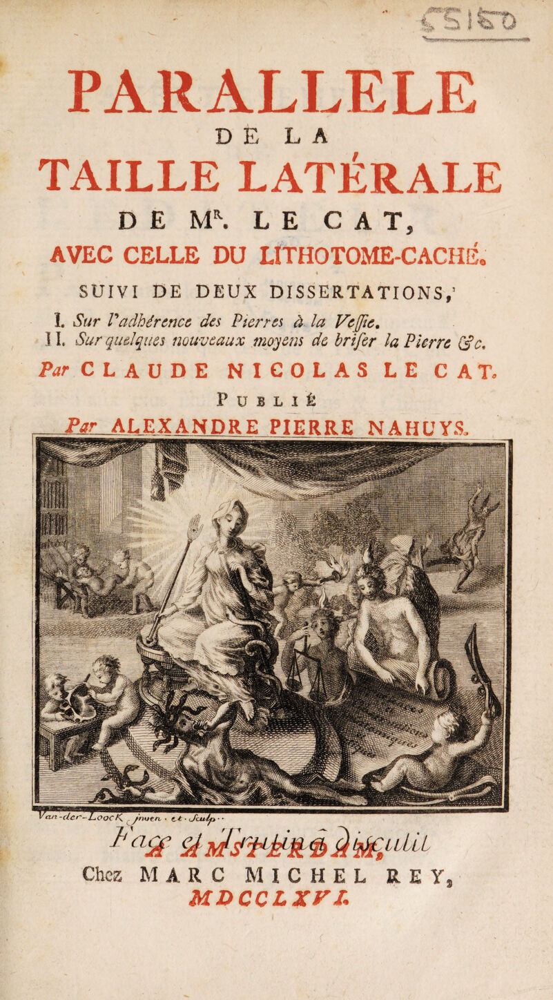 DE LA TAILLE LATÉRALE DE M\ LE CAT, AVEC CELLE DU LlTHOTOME-CACHÉ. SUIVI DE DEUX DISSERTATIONS,’ î. Sur Vadhérence des Pierres à la Vejie. ] I. Sur quelques nouveaux moyens de brifer la Pierre (de. Par CLAUDE NICOLAS LE CAT, Publié Faéf st* Par• ALEXANDRE PIERRE NAHL'YS. Chez MARC MICHEL RE Y, MDccLxn;