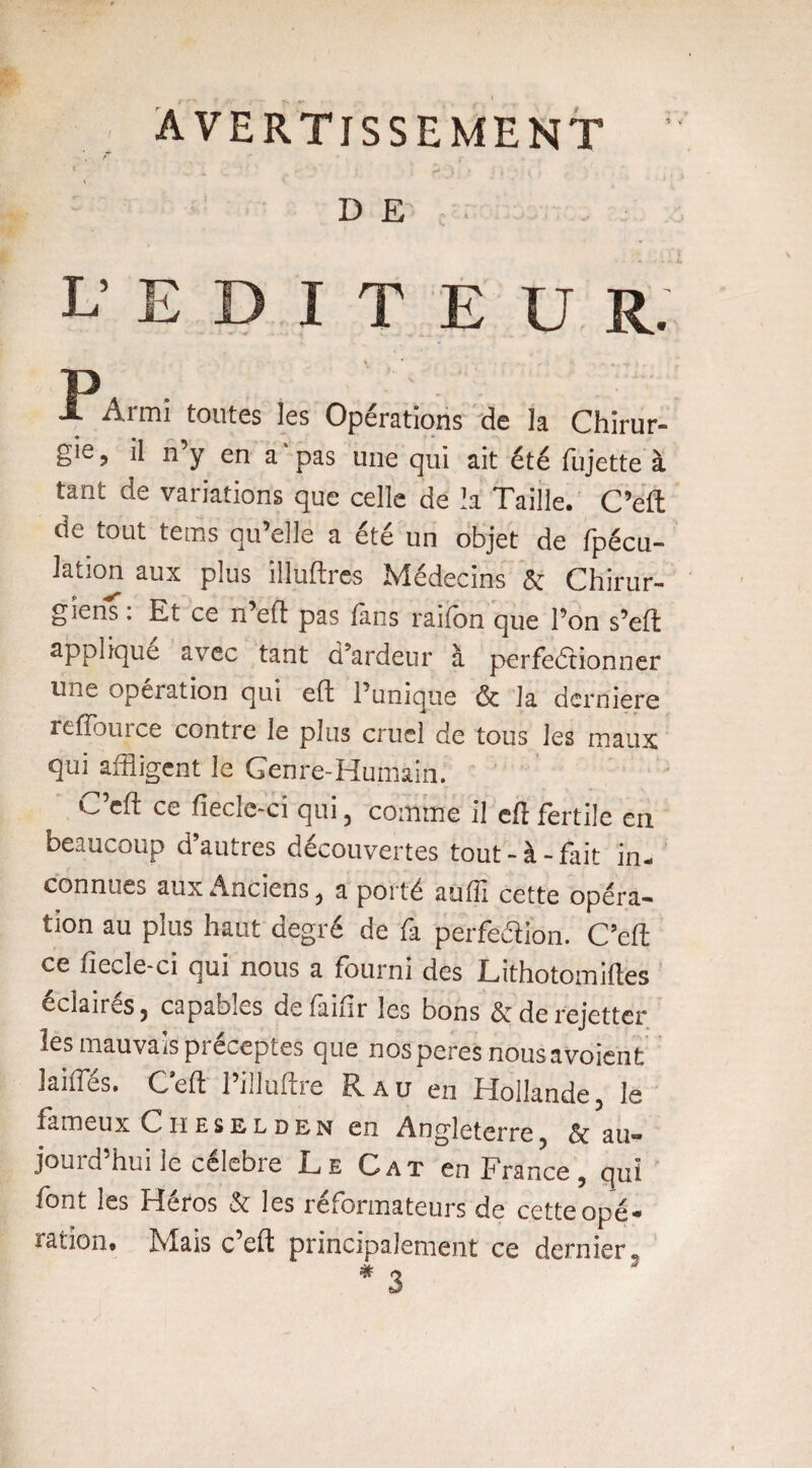 AVERTISSEMENT ’ t \ DE. l’EDITEUR. y Ï^Armi toutes les Opérations de la Chirur¬ gie , il n’y en a ‘ pas une qui ait été fujette à tant de variations que celle de ïa Taille. C’eft de tout tems qu’elle a été un objet de fpécu- Jation aux plus illuftres Médecins & Chirur- p giens : Et ce n’eft pas fans raifon que l’on s’eft applique avec tant d’ardeur à perfectionner une operation qui eft l’unique & la dernière refïburce contre le plus cruel de tous les maux qui affligent le Genre-Humain. ^ eft ce fiecîe-ci qui , comme il efl fertile en beaucoup d’autres découvertes tout-à-fait in¬ connues aux Anciens j a porté aufïï cette opéra¬ tion au plus haut degré de fa perfection. C’eft ce fiecle-ci qui nous a fourni des Lithotomiftes éclaires j capables définir les bons <3c de rejetter les mauvais préceptes que nos peres nousavoïent laides. Ceft l’illuftre R au en Hollande, le fameux Ciieselden en Angleterre, & au¬ jourd’hui le célébré Le Cat en France, qui font les Héros & les réformateurs de cette opé¬ ration, Mais c’eft principalement ce dernier.