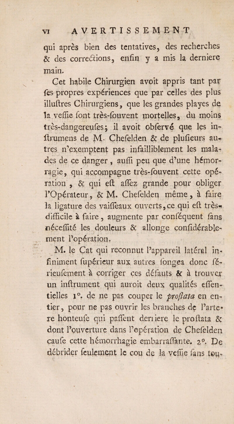 qui après bien des tentatives, des recherches & des corrections j enfin y a mis la derniere main. Cet habile Chirurgien avoit appris tant par fes propres expériences que par celles des plus illuftres Chirurgiens, que les grandes playes de la veffie font très-fouvent mortelles, du moins très-dangereufes \ il avoit cbfervé que les in- ftrumens de M. Chefelden & de plufieurs au« très n’exemptent pas infailliblement les mala¬ des de ce danger , auffi peu que d’une hémor¬ ragie, qui accompagne très-fouvent cette opé¬ ration , & qui eft allez grande pour obliger l’Opérateur, & M. Chefelden même, à faire la ligature des vaifieaux ouverts,ce qui eft très- difficile à faire , augmente par conféquent fans néceffité les douleurs & allonge confidérable- ment l’opération, M. le Cat qui reconnut l’appareil latéral in- fi niaient fupérieur aux autres longea donc fé- rieufement à corriger ces défauts & à trouver un infiniment qui auroit deux qualités efTen» tieîies 1°, de ne pas couper le proftata en en- , lier, pour ne pas ouvrir les branches dç Parte- re honteufe qui paftent deniere le proftata & dont Poiiverture dans l’opération de Chefelden caufe cette hémorrhagie embarraffante. 20. De débrider feulement le cou de la veffie fans tou-
