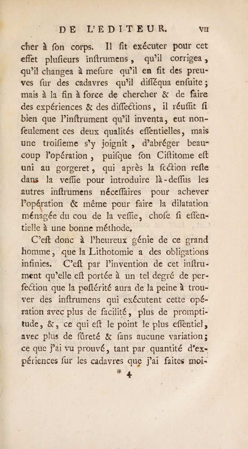 cher à Ton corps. Il fit exécuter pour cet effet plufieurs inftrumens, qu’il corrigea y qu’il changea à mefure qu’il en fit des preu¬ ves fur des cadavres qu’il difféqua enfuite ; mais à la fin à force de chercher & de faire des expériences & des différions, il réuffit fi bien que l’inftrument qu’il inventa , eut non- feulement ces deux qualités effentielles, mais une troifieme s’y joignit , d’abréger beau¬ coup l’opération , puifque fon Ciftitome eft uni au gorgeret , qui après la fiction refie dans la veffie pour introduire là-deffus les autres inftrumens néceffaires pour achever l’opération & même pour faire la dilatation ménagée du cou de la veffie, chofe fi effen- tielle à une bonne méthode» C’eft donc à l’heureux génie de ce grand homme, que la Lithotomie a des obligations infinies. C’efi par l’invention de cet infini¬ ment qu’elle efi portée à un tel degré de per¬ fection que la pofiérité aura de la peine à trou¬ ver des inftrumens qui exécutent cette opé¬ ration avec plus de facilité, plus de prompti¬ tude, ce qui eft le point le plus efîentiel, avec plus de fureté & fans aucune variation; ce que j’ai vu prouvé, tant par quantité d'ex¬ périences fur les cadavres que j’ai faites moi-