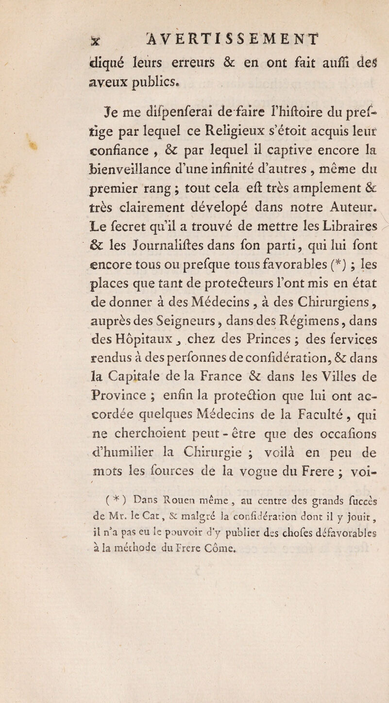 cliqué leurs erreurs & en ont fait auffi de$ aveux publics* Je me difpenferai dé faire l’hiiloire du pref- îige par lequel ce Religieux s’étoit acquis leur confiance , & par lequel il captive encore la bienveillance d’une infinité d’autres , même du premier rang ; tout cela efî très amplement & très clairement dévelopé dans notre Auteur» Le fecret qu’il a trouvé de mettre les Libraires & les Journalises dans fon parti, qui lui font encore tous ou prefque tous favorables (*) ; les places que tant de prote&eurs Font mis en état de donner à des Médecins , à des Chirurgiens, auprès des Seigneurs , dans des Régimens, dans des Hôpitaux chez des Princes ; des fervices rendus à des perfonnes de coniidération, & dans la Capitale de la France & dans les Villes de Province ; enfin la protedion que lui ont ac¬ cordée quelques Médecins de la Faculté, qui ne cherchoient peut - être que des occafions d’humilier la Chirurgie ; voilà en peu de mots les fources de la vogue du Frere ; voi» / ( * ) Dans Rouen même , au centre des grands fuccès «de Mr. le Car, & malgré la coniidération dont il y jouit, il nJa pas eu le pouvoir d’y publier des choies défavorables à la méthode du Frere Corne.
